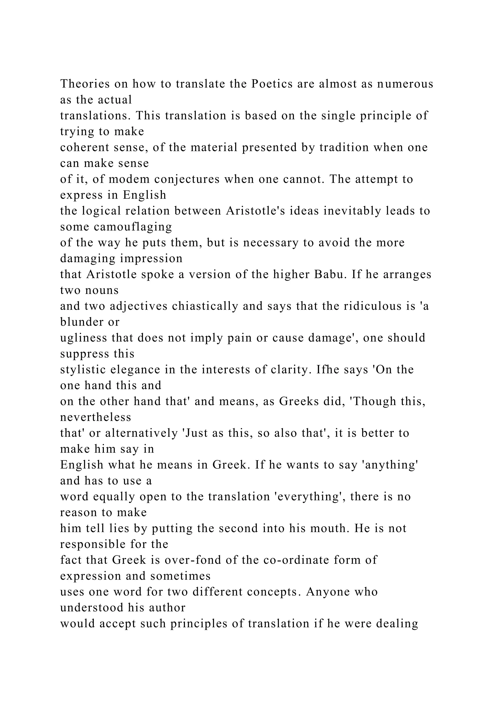Theories on how to translate the Poetics are almost as numerous
as the actual
translations. This translation is based on the single principle of
trying to make
coherent sense, of the material presented by tradition when one
can make sense
of it, of modem conjectures when one cannot. The attempt to
express in English
the logical relation between Aristotle's ideas inevitably leads to
some camouflaging
of the way he puts them, but is necessary to avoid the more
damaging impression
that Aristotle spoke a version of the higher Babu. If he arranges
two nouns
and two adjectives chiastically and says that the ridiculous is 'a
blunder or
ugliness that does not imply pain or cause damage', one should
suppress this
stylistic elegance in the interests of clarity. Ifhe says 'On the
one hand this and
on the other hand that' and means, as Greeks did, 'Though this,
nevertheless
that' or alternatively 'Just as this, so also that', it is better to
make him say in
English what he means in Greek. If he wants to say 'anything'
and has to use a
word equally open to the translation 'everything', there is no
reason to make
him tell lies by putting the second into his mouth. He is not
responsible for the
fact that Greek is over-fond of the co-ordinate form of
expression and sometimes
uses one word for two different concepts. Anyone who
understood his author
would accept such principles of translation if he were dealing
 