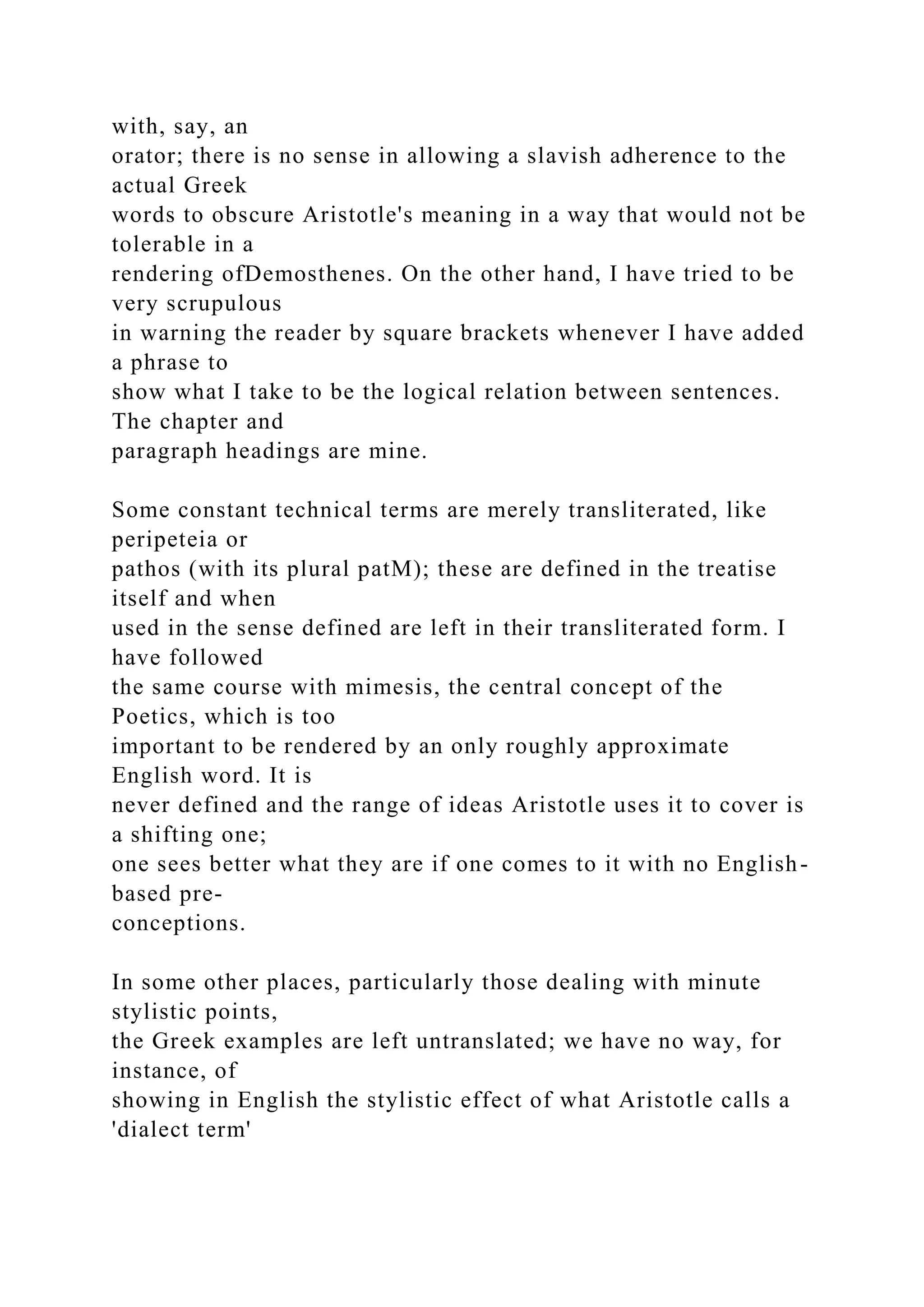 with, say, an
orator; there is no sense in allowing a slavish adherence to the
actual Greek
words to obscure Aristotle's meaning in a way that would not be
tolerable in a
rendering ofDemosthenes. On the other hand, I have tried to be
very scrupulous
in warning the reader by square brackets whenever I have added
a phrase to
show what I take to be the logical relation between sentences.
The chapter and
paragraph headings are mine.
Some constant technical terms are merely transliterated, like
peripeteia or
pathos (with its plural patM); these are defined in the treatise
itself and when
used in the sense defined are left in their transliterated form. I
have followed
the same course with mimesis, the central concept of the
Poetics, which is too
important to be rendered by an only roughly approximate
English word. It is
never defined and the range of ideas Aristotle uses it to cover is
a shifting one;
one sees better what they are if one comes to it with no English-
based pre-
conceptions.
In some other places, particularly those dealing with minute
stylistic points,
the Greek examples are left untranslated; we have no way, for
instance, of
showing in English the stylistic effect of what Aristotle calls a
'dialect term'
 