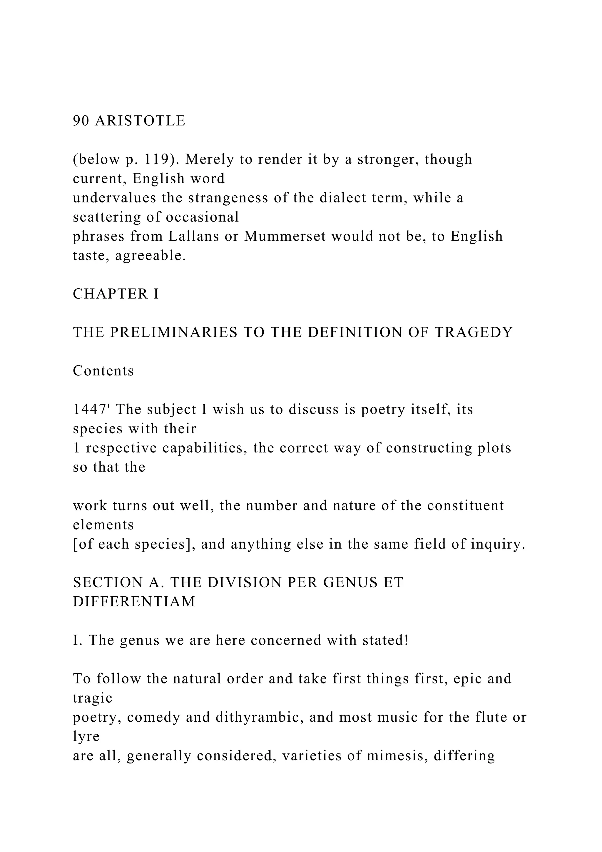 90 ARISTOTLE
(below p. 119). Merely to render it by a stronger, though
current, English word
undervalues the strangeness of the dialect term, while a
scattering of occasional
phrases from Lallans or Mummerset would not be, to English
taste, agreeable.
CHAPTER I
THE PRELIMINARIES TO THE DEFINITION OF TRAGEDY
Contents
1447' The subject I wish us to discuss is poetry itself, its
species with their
1 respective capabilities, the correct way of constructing plots
so that the
work turns out well, the number and nature of the constituent
elements
[of each species], and anything else in the same field of inquiry.
SECTION A. THE DIVISION PER GENUS ET
DIFFERENTIAM
I. The genus we are here concerned with stated!
To follow the natural order and take first things first, epic and
tragic
poetry, comedy and dithyrambic, and most music for the flute or
lyre
are all, generally considered, varieties of mimesis, differing
 