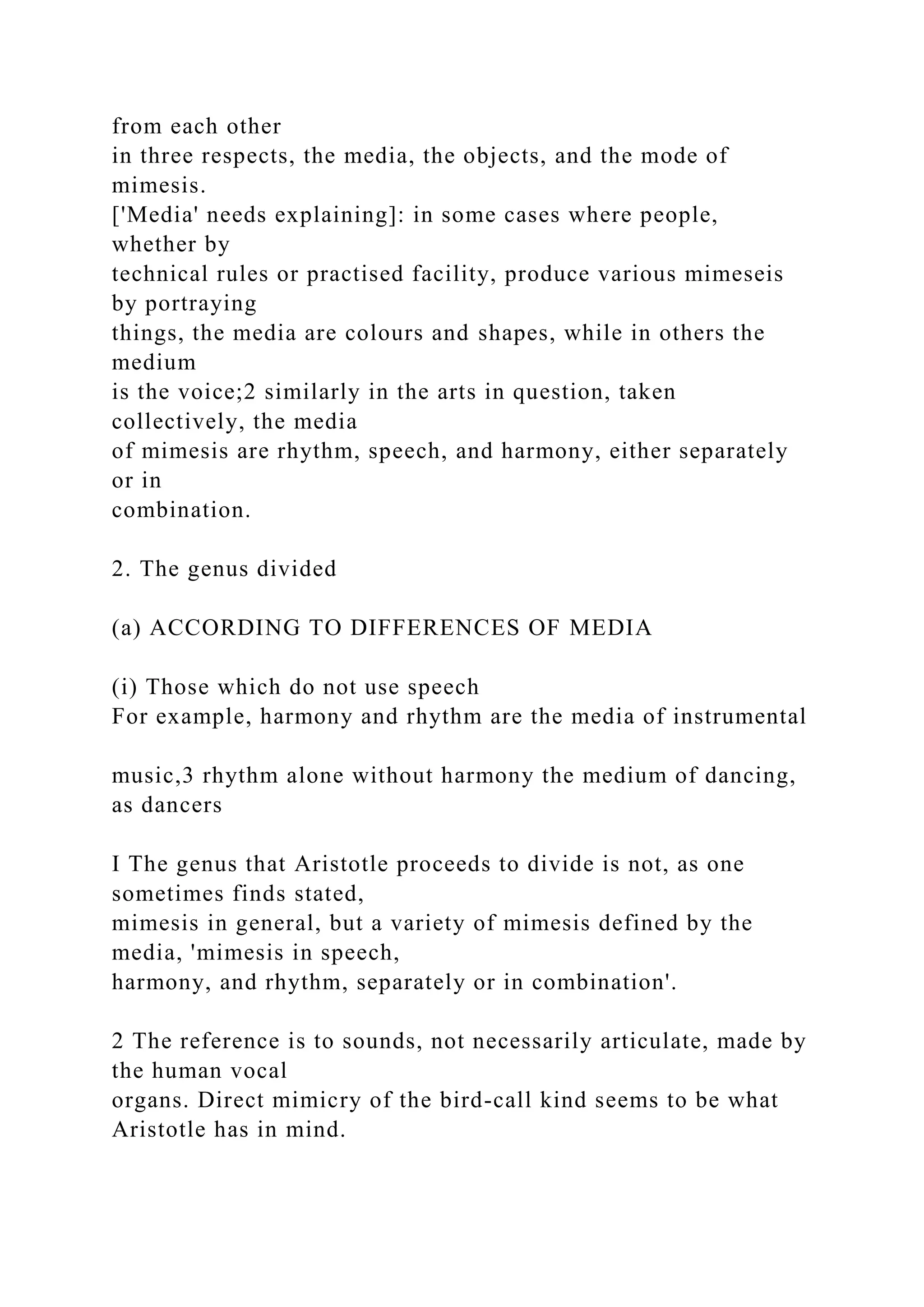 from each other
in three respects, the media, the objects, and the mode of
mimesis.
['Media' needs explaining]: in some cases where people,
whether by
technical rules or practised facility, produce various mimeseis
by portraying
things, the media are colours and shapes, while in others the
medium
is the voice;2 similarly in the arts in question, taken
collectively, the media
of mimesis are rhythm, speech, and harmony, either separately
or in
combination.
2. The genus divided
(a) ACCORDING TO DIFFERENCES OF MEDIA
(i) Those which do not use speech
For example, harmony and rhythm are the media of instrumental
music,3 rhythm alone without harmony the medium of dancing,
as dancers
I The genus that Aristotle proceeds to divide is not, as one
sometimes finds stated,
mimesis in general, but a variety of mimesis defined by the
media, 'mimesis in speech,
harmony, and rhythm, separately or in combination'.
2 The reference is to sounds, not necessarily articulate, made by
the human vocal
organs. Direct mimicry of the bird-call kind seems to be what
Aristotle has in mind.
 