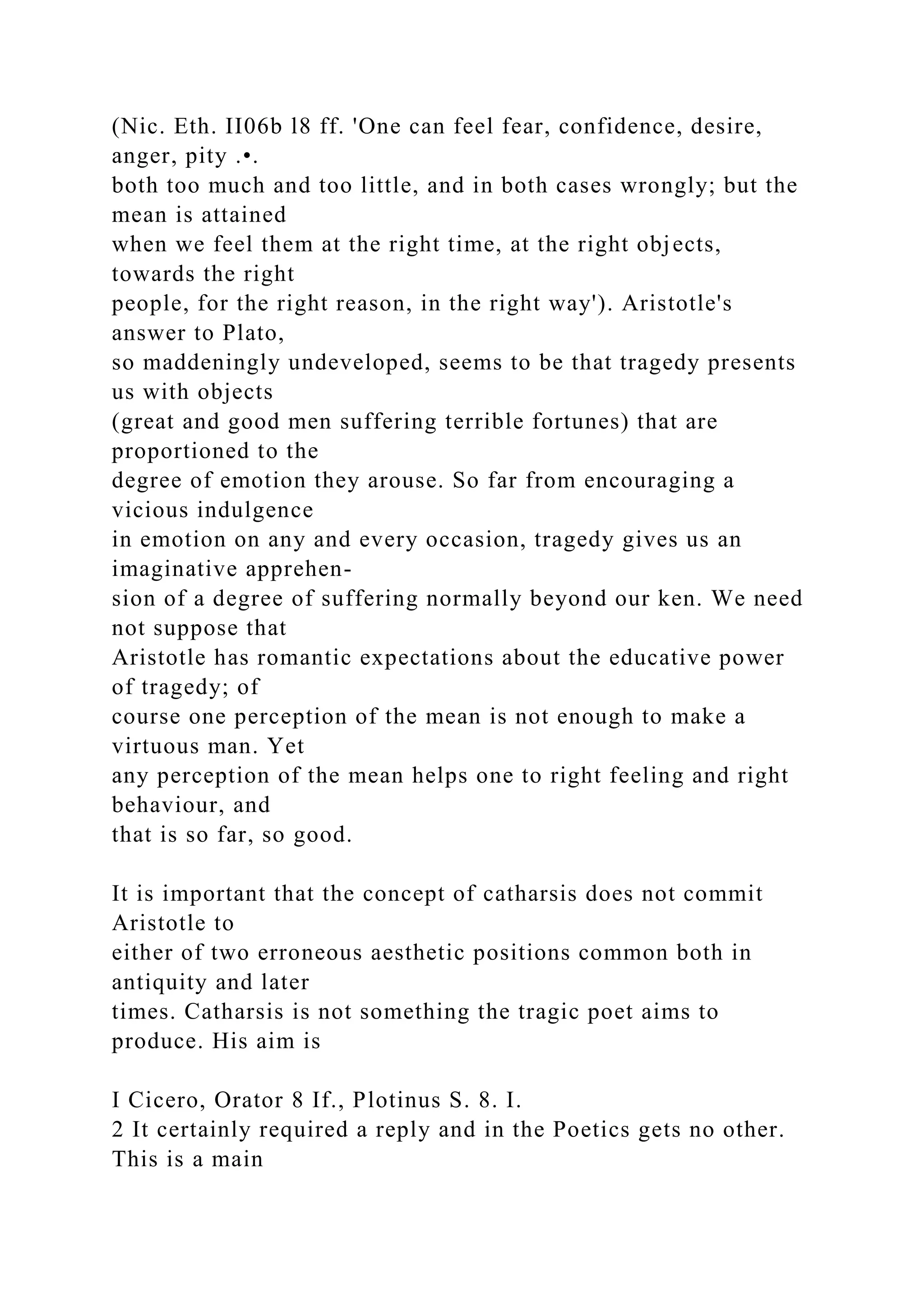 (Nic. Eth. II06b l8 ff. 'One can feel fear, confidence, desire,
anger, pity .•.
both too much and too little, and in both cases wrongly; but the
mean is attained
when we feel them at the right time, at the right objects,
towards the right
people, for the right reason, in the right way'). Aristotle's
answer to Plato,
so maddeningly undeveloped, seems to be that tragedy presents
us with objects
(great and good men suffering terrible fortunes) that are
proportioned to the
degree of emotion they arouse. So far from encouraging a
vicious indulgence
in emotion on any and every occasion, tragedy gives us an
imaginative apprehen-
sion of a degree of suffering normally beyond our ken. We need
not suppose that
Aristotle has romantic expectations about the educative power
of tragedy; of
course one perception of the mean is not enough to make a
virtuous man. Yet
any perception of the mean helps one to right feeling and right
behaviour, and
that is so far, so good.
It is important that the concept of catharsis does not commit
Aristotle to
either of two erroneous aesthetic positions common both in
antiquity and later
times. Catharsis is not something the tragic poet aims to
produce. His aim is
I Cicero, Orator 8 If., Plotinus S. 8. I.
2 It certainly required a reply and in the Poetics gets no other.
This is a main
 