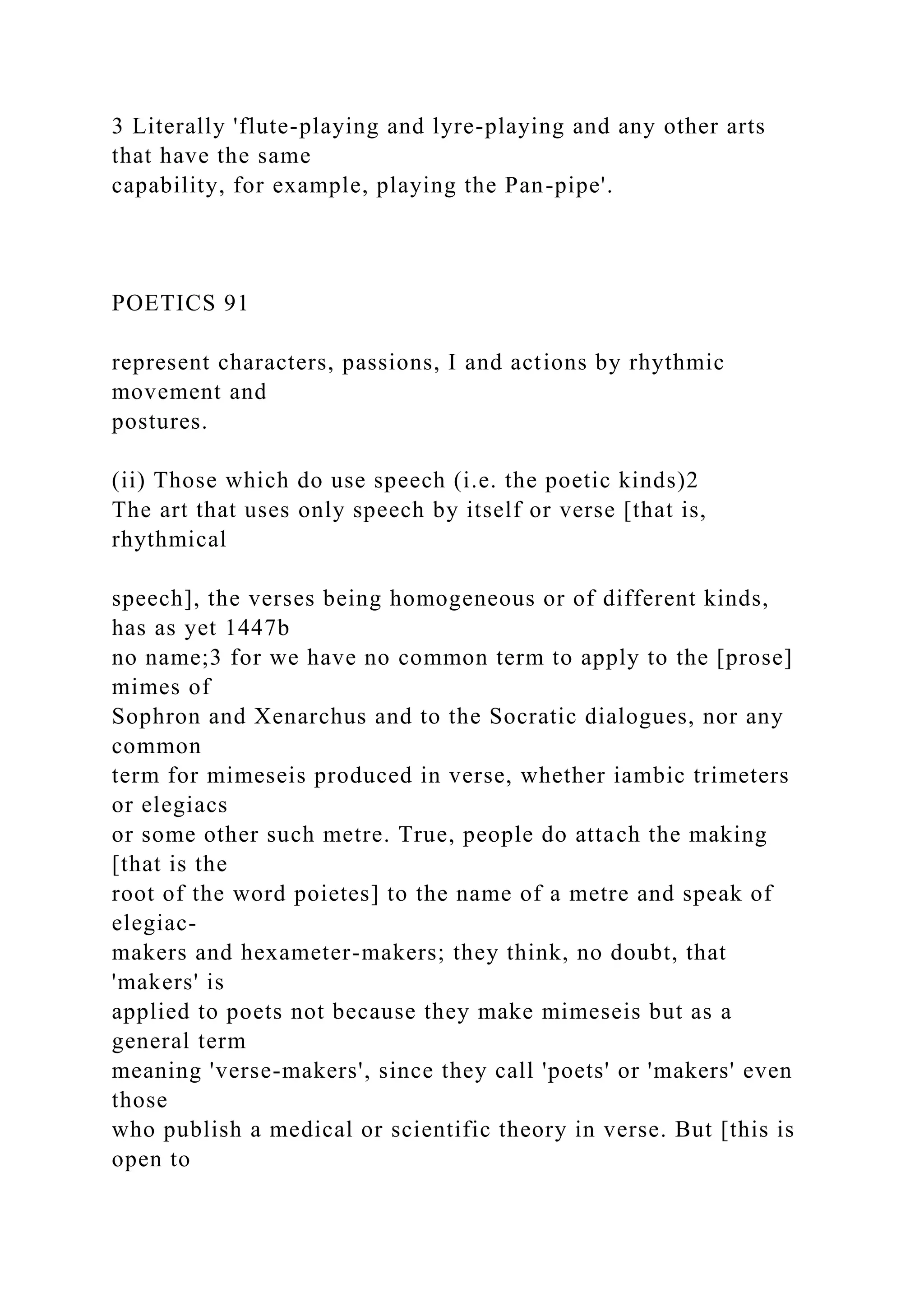 3 Literally 'flute-playing and lyre-playing and any other arts
that have the same
capability, for example, playing the Pan-pipe'.
POETICS 91
represent characters, passions, I and actions by rhythmic
movement and
postures.
(ii) Those which do use speech (i.e. the poetic kinds)2
The art that uses only speech by itself or verse [that is,
rhythmical
speech], the verses being homogeneous or of different kinds,
has as yet 1447b
no name;3 for we have no common term to apply to the [prose]
mimes of
Sophron and Xenarchus and to the Socratic dialogues, nor any
common
term for mimeseis produced in verse, whether iambic trimeters
or elegiacs
or some other such metre. True, people do attach the making
[that is the
root of the word poietes] to the name of a metre and speak of
elegiac-
makers and hexameter-makers; they think, no doubt, that
'makers' is
applied to poets not because they make mimeseis but as a
general term
meaning 'verse-makers', since they call 'poets' or 'makers' even
those
who publish a medical or scientific theory in verse. But [this is
open to
 
