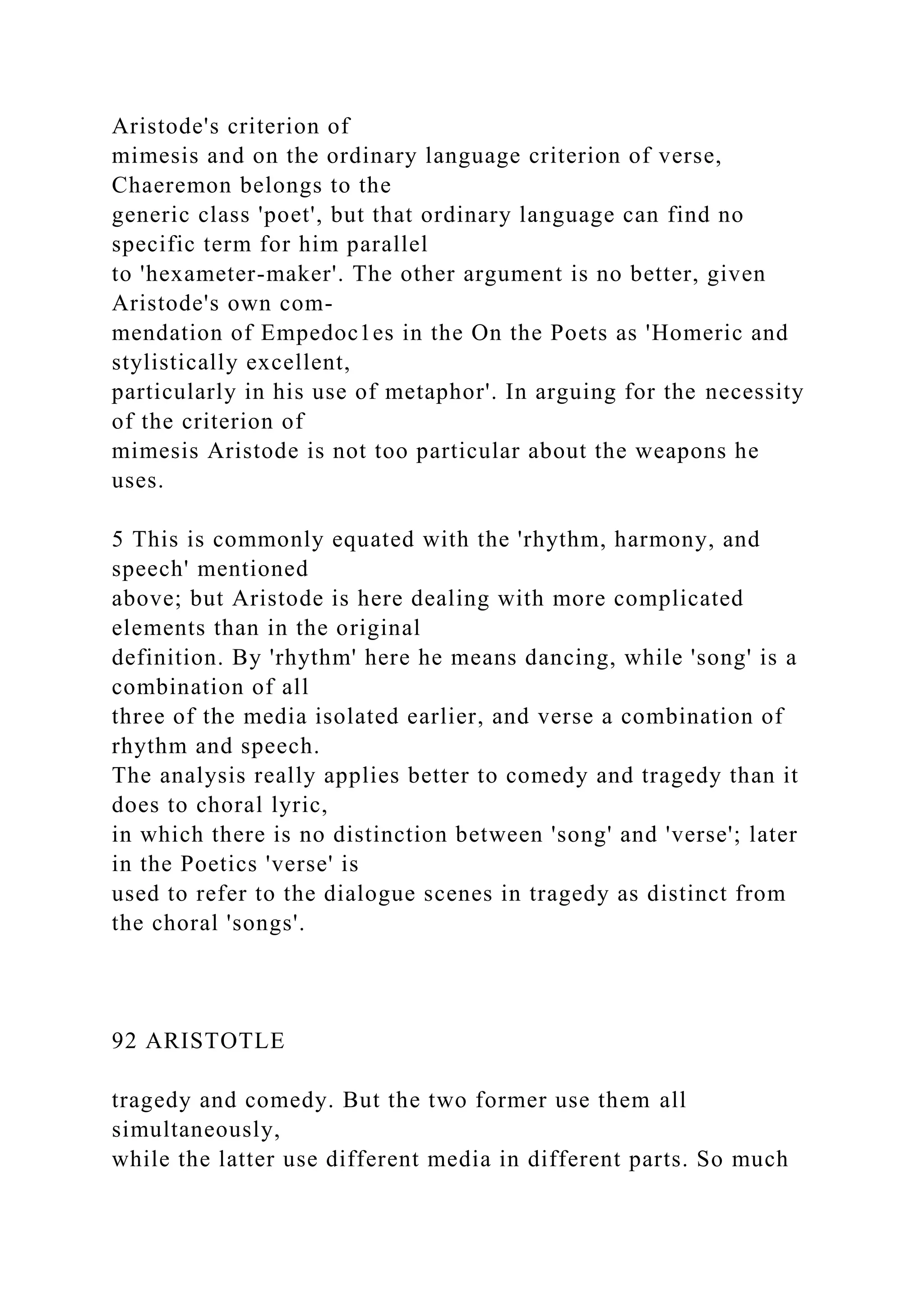 Aristode's criterion of
mimesis and on the ordinary language criterion of verse,
Chaeremon belongs to the
generic class 'poet', but that ordinary language can find no
specific term for him parallel
to 'hexameter-maker'. The other argument is no better, given
Aristode's own com-
mendation of Empedoc1es in the On the Poets as 'Homeric and
stylistically excellent,
particularly in his use of metaphor'. In arguing for the necessity
of the criterion of
mimesis Aristode is not too particular about the weapons he
uses.
5 This is commonly equated with the 'rhythm, harmony, and
speech' mentioned
above; but Aristode is here dealing with more complicated
elements than in the original
definition. By 'rhythm' here he means dancing, while 'song' is a
combination of all
three of the media isolated earlier, and verse a combination of
rhythm and speech.
The analysis really applies better to comedy and tragedy than it
does to choral lyric,
in which there is no distinction between 'song' and 'verse'; later
in the Poetics 'verse' is
used to refer to the dialogue scenes in tragedy as distinct from
the choral 'songs'.
92 ARISTOTLE
tragedy and comedy. But the two former use them all
simultaneously,
while the latter use different media in different parts. So much
 
