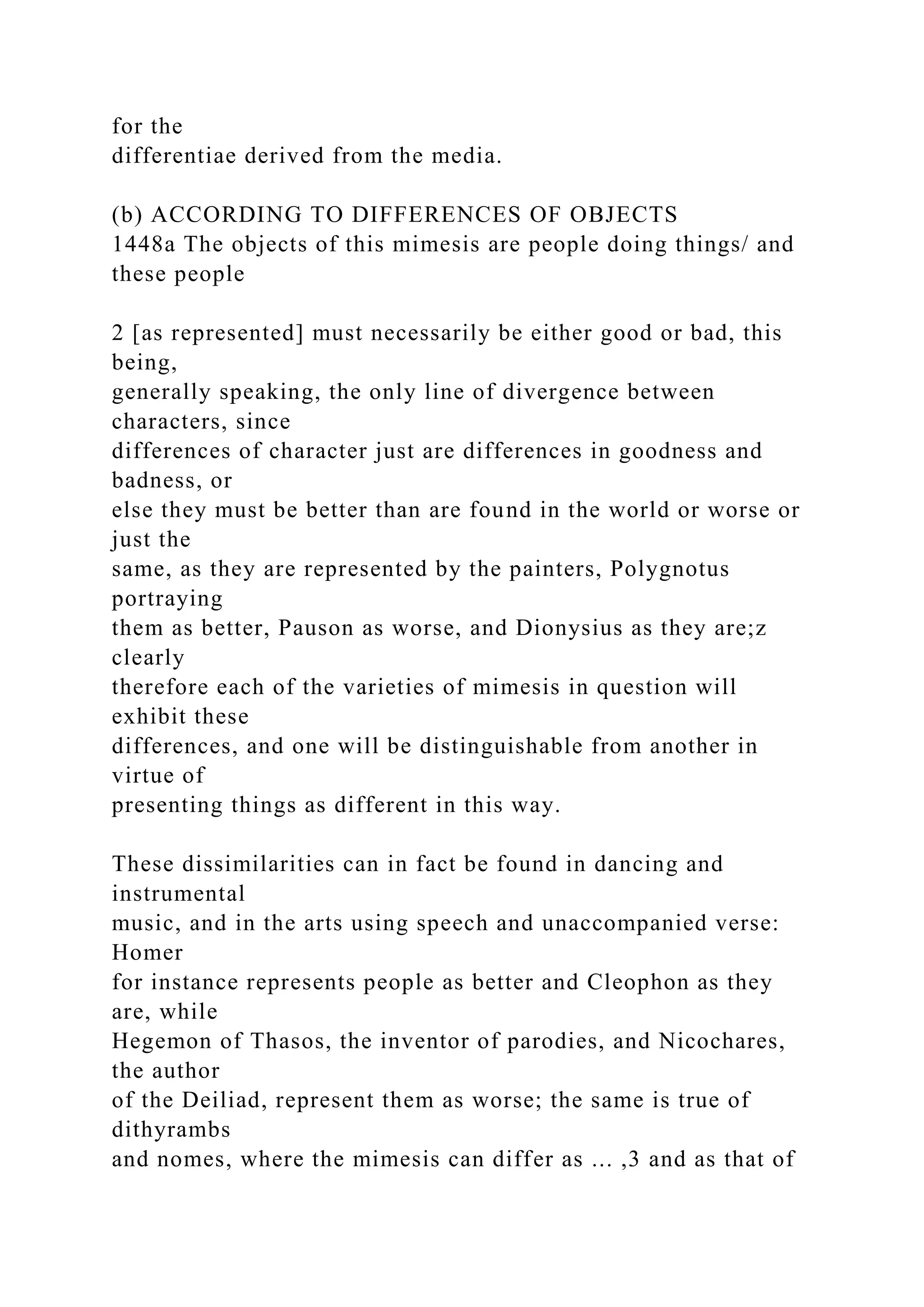 for the
differentiae derived from the media.
(b) ACCORDING TO DIFFERENCES OF OBJECTS
1448a The objects of this mimesis are people doing things/ and
these people
2 [as represented] must necessarily be either good or bad, this
being,
generally speaking, the only line of divergence between
characters, since
differences of character just are differences in goodness and
badness, or
else they must be better than are found in the world or worse or
just the
same, as they are represented by the painters, Polygnotus
portraying
them as better, Pauson as worse, and Dionysius as they are;z
clearly
therefore each of the varieties of mimesis in question will
exhibit these
differences, and one will be distinguishable from another in
virtue of
presenting things as different in this way.
These dissimilarities can in fact be found in dancing and
instrumental
music, and in the arts using speech and unaccompanied verse:
Homer
for instance represents people as better and Cleophon as they
are, while
Hegemon of Thasos, the inventor of parodies, and Nicochares,
the author
of the Deiliad, represent them as worse; the same is true of
dithyrambs
and nomes, where the mimesis can differ as ... ,3 and as that of
 