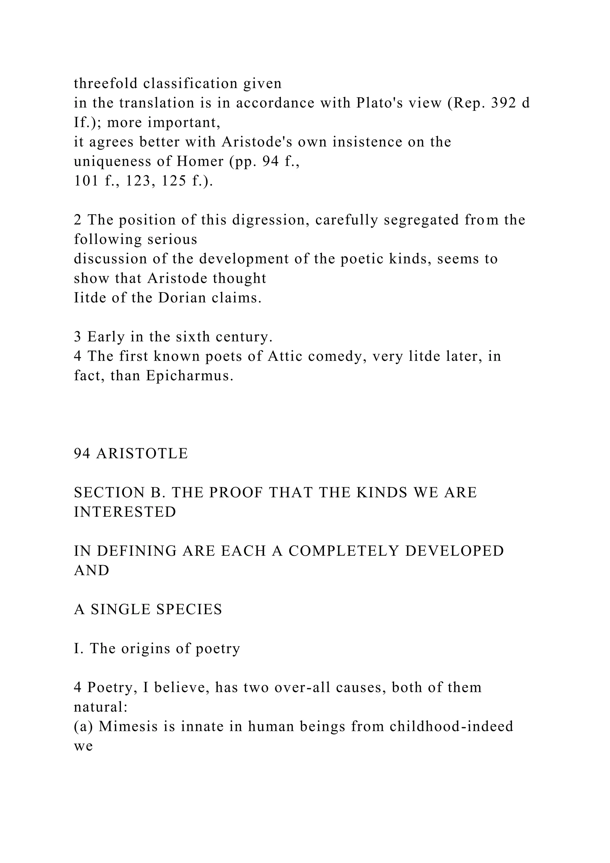threefold classification given
in the translation is in accordance with Plato's view (Rep. 392 d
If.); more important,
it agrees better with Aristode's own insistence on the
uniqueness of Homer (pp. 94 f.,
101 f., 123, 125 f.).
2 The position of this digression, carefully segregated from the
following serious
discussion of the development of the poetic kinds, seems to
show that Aristode thought
Iitde of the Dorian claims.
3 Early in the sixth century.
4 The first known poets of Attic comedy, very litde later, in
fact, than Epicharmus.
94 ARISTOTLE
SECTION B. THE PROOF THAT THE KINDS WE ARE
INTERESTED
IN DEFINING ARE EACH A COMPLETELY DEVELOPED
AND
A SINGLE SPECIES
I. The origins of poetry
4 Poetry, I believe, has two over-all causes, both of them
natural:
(a) Mimesis is innate in human beings from childhood-indeed
we
 