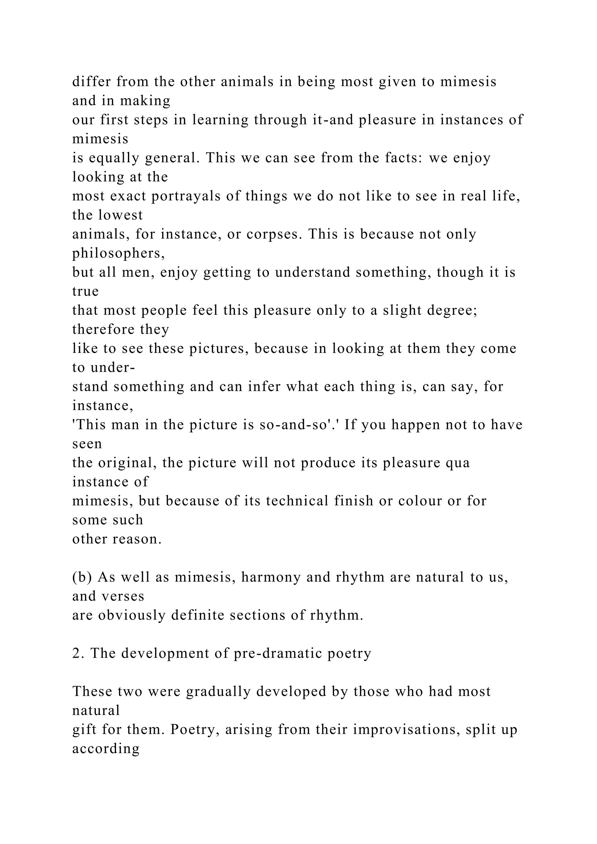 differ from the other animals in being most given to mimesis
and in making
our first steps in learning through it-and pleasure in instances of
mimesis
is equally general. This we can see from the facts: we enjoy
looking at the
most exact portrayals of things we do not like to see in real life,
the lowest
animals, for instance, or corpses. This is because not only
philosophers,
but all men, enjoy getting to understand something, though it is
true
that most people feel this pleasure only to a slight degree;
therefore they
like to see these pictures, because in looking at them they come
to under-
stand something and can infer what each thing is, can say, for
instance,
'This man in the picture is so-and-so'.' If you happen not to have
seen
the original, the picture will not produce its pleasure qua
instance of
mimesis, but because of its technical finish or colour or for
some such
other reason.
(b) As well as mimesis, harmony and rhythm are natural to us,
and verses
are obviously definite sections of rhythm.
2. The development of pre-dramatic poetry
These two were gradually developed by those who had most
natural
gift for them. Poetry, arising from their improvisations, split up
according
 