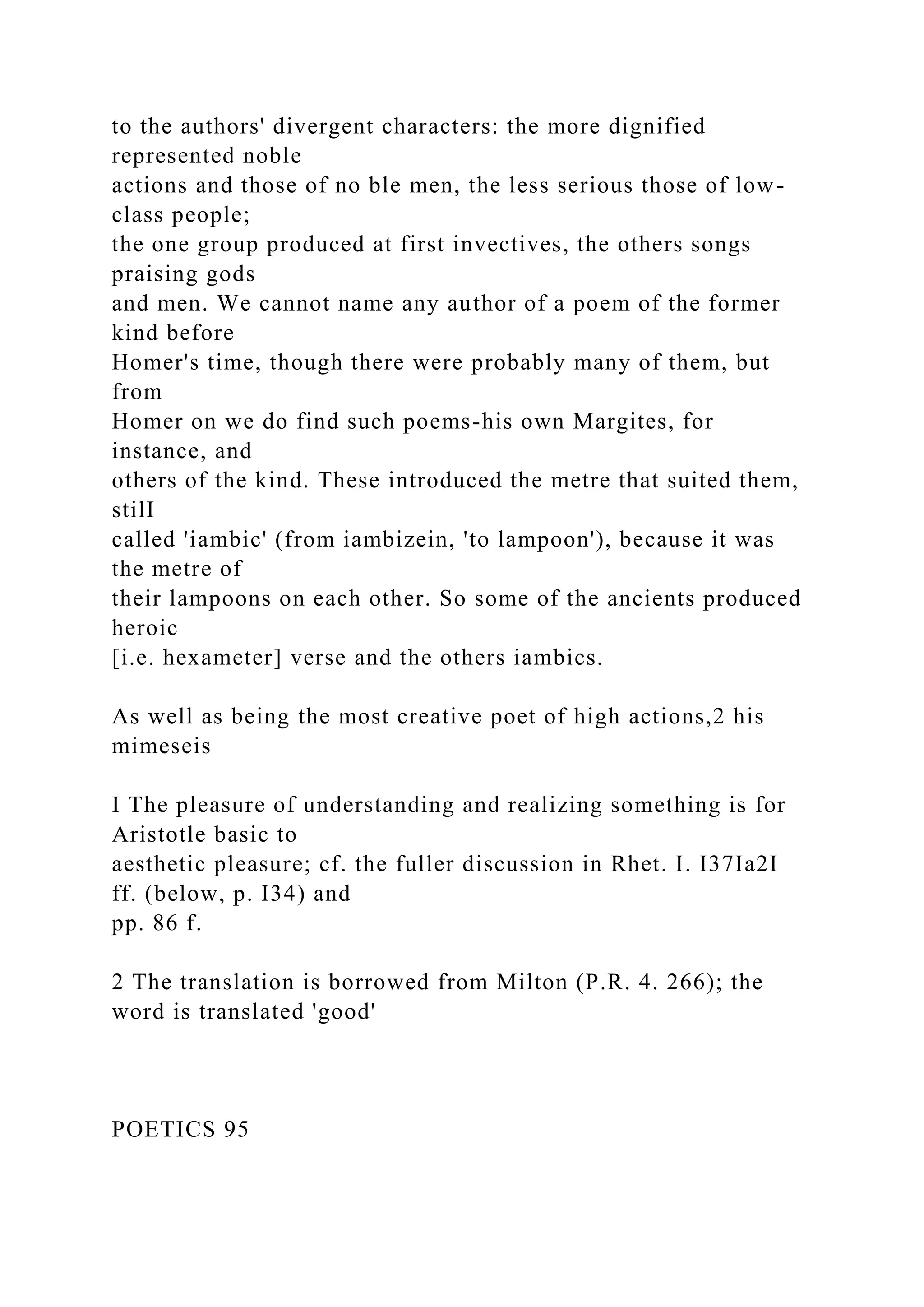to the authors' divergent characters: the more dignified
represented noble
actions and those of no ble men, the less serious those of low-
class people;
the one group produced at first invectives, the others songs
praising gods
and men. We cannot name any author of a poem of the former
kind before
Homer's time, though there were probably many of them, but
from
Homer on we do find such poems-his own Margites, for
instance, and
others of the kind. These introduced the metre that suited them,
stilI
called 'iambic' (from iambizein, 'to lampoon'), because it was
the metre of
their lampoons on each other. So some of the ancients produced
heroic
[i.e. hexameter] verse and the others iambics.
As well as being the most creative poet of high actions,2 his
mimeseis
I The pleasure of understanding and realizing something is for
Aristotle basic to
aesthetic pleasure; cf. the fuller discussion in Rhet. I. I37Ia2I
ff. (below, p. I34) and
pp. 86 f.
2 The translation is borrowed from Milton (P.R. 4. 266); the
word is translated 'good'
POETICS 95
 