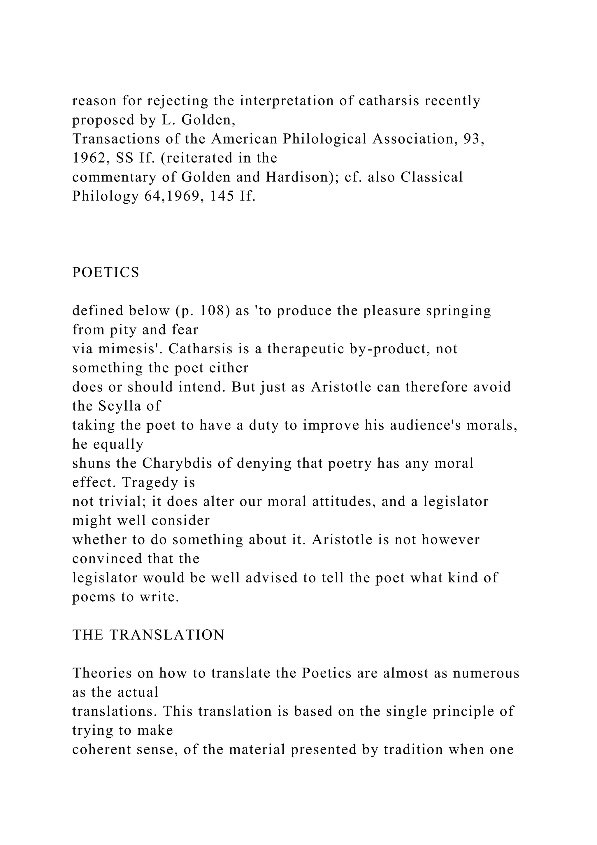 reason for rejecting the interpretation of catharsis recently
proposed by L. Golden,
Transactions of the American Philological Association, 93,
1962, SS If. (reiterated in the
commentary of Golden and Hardison); cf. also Classical
Philology 64,1969, 145 If.
POETICS
defined below (p. 108) as 'to produce the pleasure springing
from pity and fear
via mimesis'. Catharsis is a therapeutic by-product, not
something the poet either
does or should intend. But just as Aristotle can therefore avoid
the Scylla of
taking the poet to have a duty to improve his audience's morals,
he equally
shuns the Charybdis of denying that poetry has any moral
effect. Tragedy is
not trivial; it does alter our moral attitudes, and a legislator
might well consider
whether to do something about it. Aristotle is not however
convinced that the
legislator would be well advised to tell the poet what kind of
poems to write.
THE TRANSLATION
Theories on how to translate the Poetics are almost as numerous
as the actual
translations. This translation is based on the single principle of
trying to make
coherent sense, of the material presented by tradition when one
 