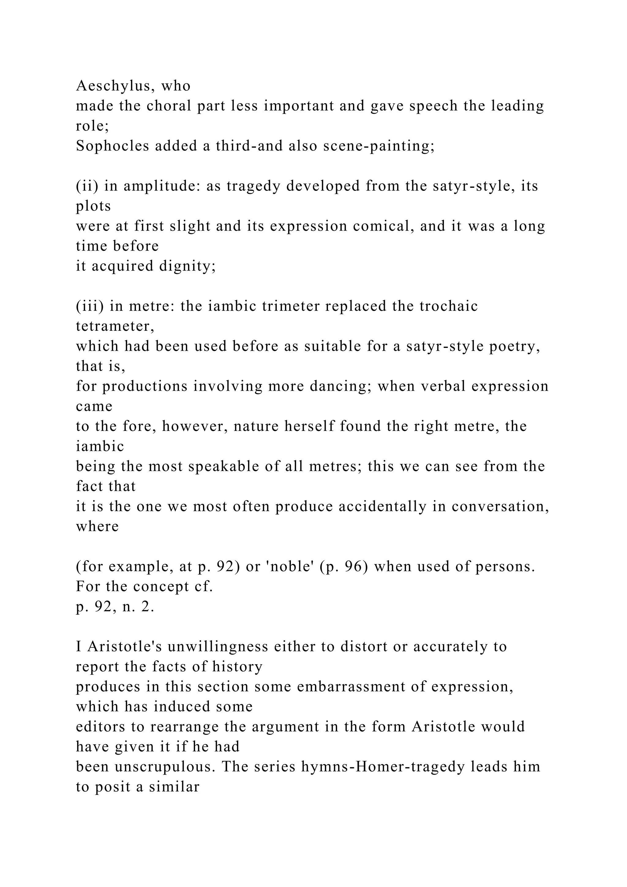 Aeschylus, who
made the choral part less important and gave speech the leading
role;
Sophocles added a third-and also scene-painting;
(ii) in amplitude: as tragedy developed from the satyr-style, its
plots
were at first slight and its expression comical, and it was a long
time before
it acquired dignity;
(iii) in metre: the iambic trimeter replaced the trochaic
tetrameter,
which had been used before as suitable for a satyr-style poetry,
that is,
for productions involving more dancing; when verbal expression
came
to the fore, however, nature herself found the right metre, the
iambic
being the most speakable of all metres; this we can see from the
fact that
it is the one we most often produce accidentally in conversation,
where
(for example, at p. 92) or 'noble' (p. 96) when used of persons.
For the concept cf.
p. 92, n. 2.
I Aristotle's unwillingness either to distort or accurately to
report the facts of history
produces in this section some embarrassment of expression,
which has induced some
editors to rearrange the argument in the form Aristotle would
have given it if he had
been unscrupulous. The series hymns-Homer-tragedy leads him
to posit a similar
 