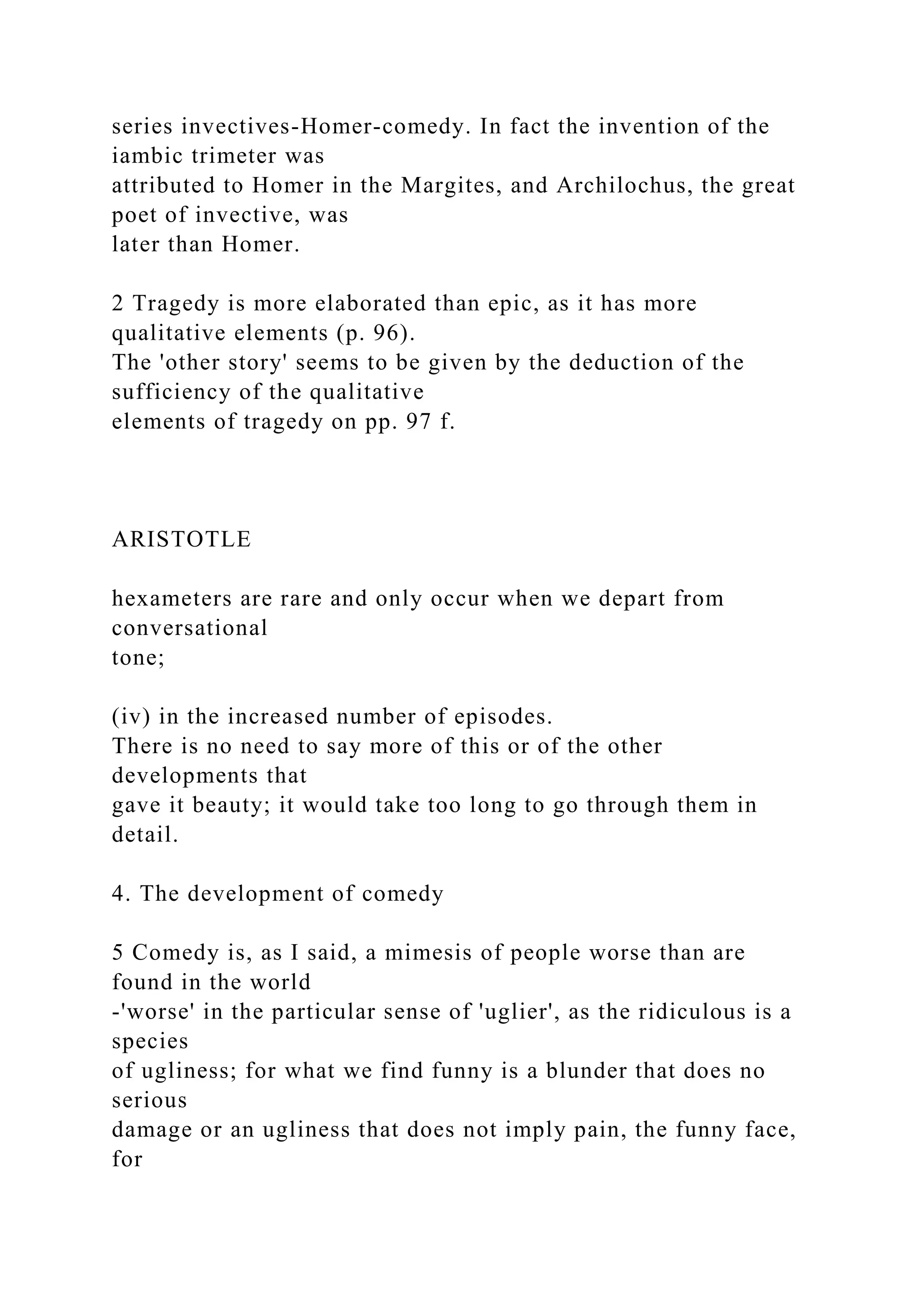 series invectives-Homer-comedy. In fact the invention of the
iambic trimeter was
attributed to Homer in the Margites, and Archilochus, the great
poet of invective, was
later than Homer.
2 Tragedy is more elaborated than epic, as it has more
qualitative elements (p. 96).
The 'other story' seems to be given by the deduction of the
sufficiency of the qualitative
elements of tragedy on pp. 97 f.
ARISTOTLE
hexameters are rare and only occur when we depart from
conversational
tone;
(iv) in the increased number of episodes.
There is no need to say more of this or of the other
developments that
gave it beauty; it would take too long to go through them in
detail.
4. The development of comedy
5 Comedy is, as I said, a mimesis of people worse than are
found in the world
-'worse' in the particular sense of 'uglier', as the ridiculous is a
species
of ugliness; for what we find funny is a blunder that does no
serious
damage or an ugliness that does not imply pain, the funny face,
for
 
