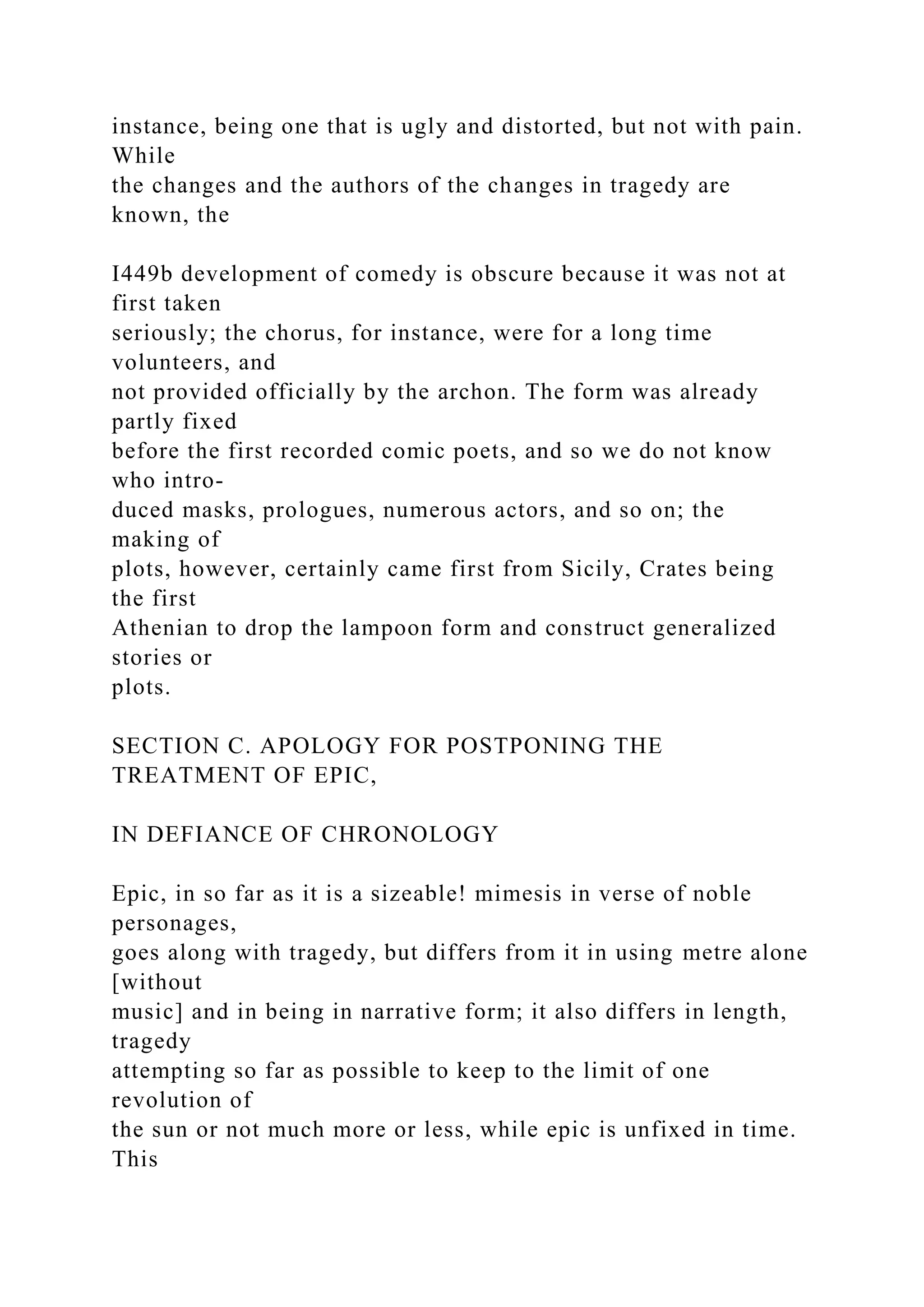 instance, being one that is ugly and distorted, but not with pain.
While
the changes and the authors of the changes in tragedy are
known, the
I449b development of comedy is obscure because it was not at
first taken
seriously; the chorus, for instance, were for a long time
volunteers, and
not provided officially by the archon. The form was already
partly fixed
before the first recorded comic poets, and so we do not know
who intro-
duced masks, prologues, numerous actors, and so on; the
making of
plots, however, certainly came first from Sicily, Crates being
the first
Athenian to drop the lampoon form and construct generalized
stories or
plots.
SECTION C. APOLOGY FOR POSTPONING THE
TREATMENT OF EPIC,
IN DEFIANCE OF CHRONOLOGY
Epic, in so far as it is a sizeable! mimesis in verse of noble
personages,
goes along with tragedy, but differs from it in using metre alone
[without
music] and in being in narrative form; it also differs in length,
tragedy
attempting so far as possible to keep to the limit of one
revolution of
the sun or not much more or less, while epic is unfixed in time.
This
 