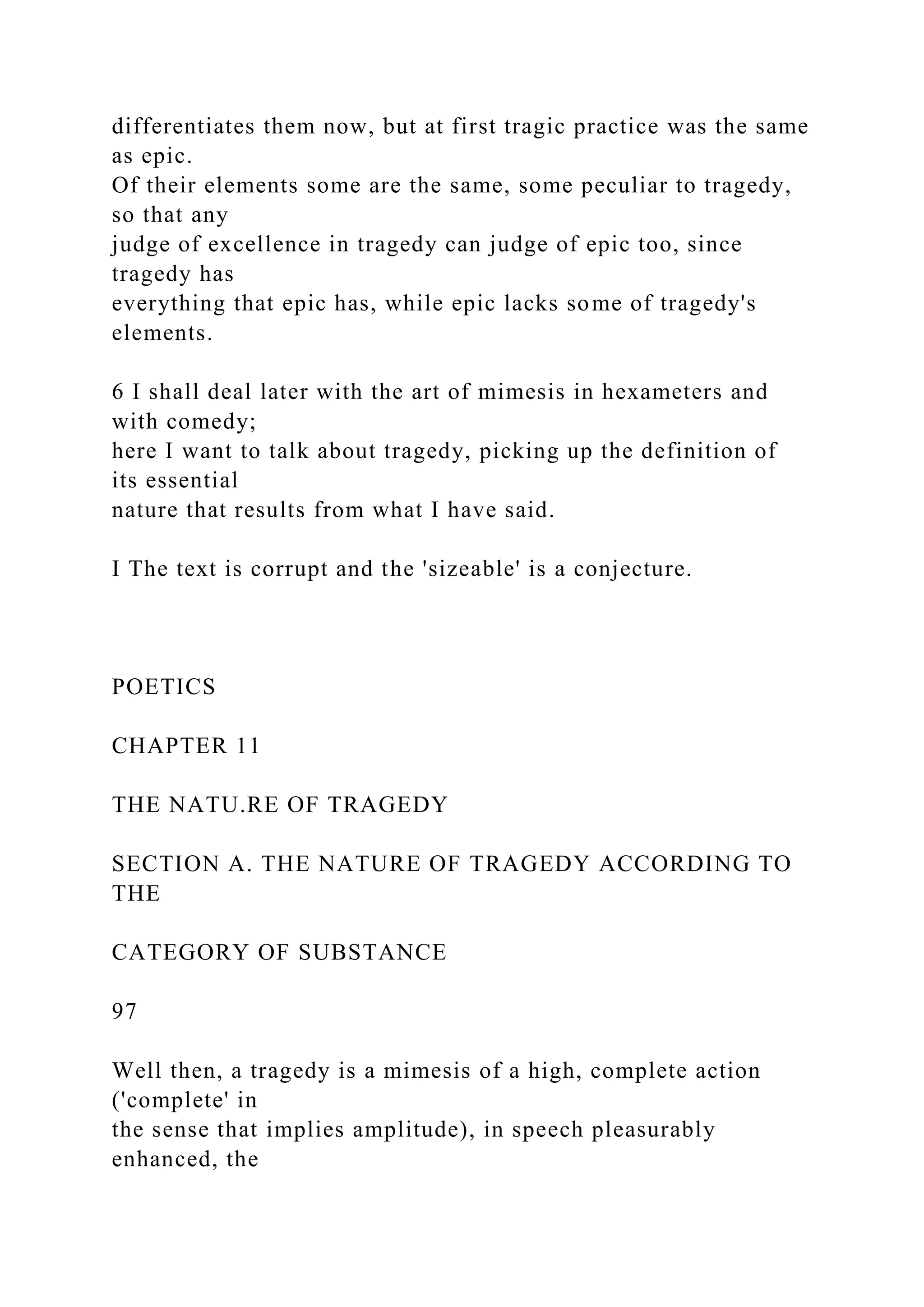 differentiates them now, but at first tragic practice was the same
as epic.
Of their elements some are the same, some peculiar to tragedy,
so that any
judge of excellence in tragedy can judge of epic too, since
tragedy has
everything that epic has, while epic lacks some of tragedy's
elements.
6 I shall deal later with the art of mimesis in hexameters and
with comedy;
here I want to talk about tragedy, picking up the definition of
its essential
nature that results from what I have said.
I The text is corrupt and the 'sizeable' is a conjecture.
POETICS
CHAPTER 11
THE NATU.RE OF TRAGEDY
SECTION A. THE NATURE OF TRAGEDY ACCORDING TO
THE
CATEGORY OF SUBSTANCE
97
Well then, a tragedy is a mimesis of a high, complete action
('complete' in
the sense that implies amplitude), in speech pleasurably
enhanced, the
 