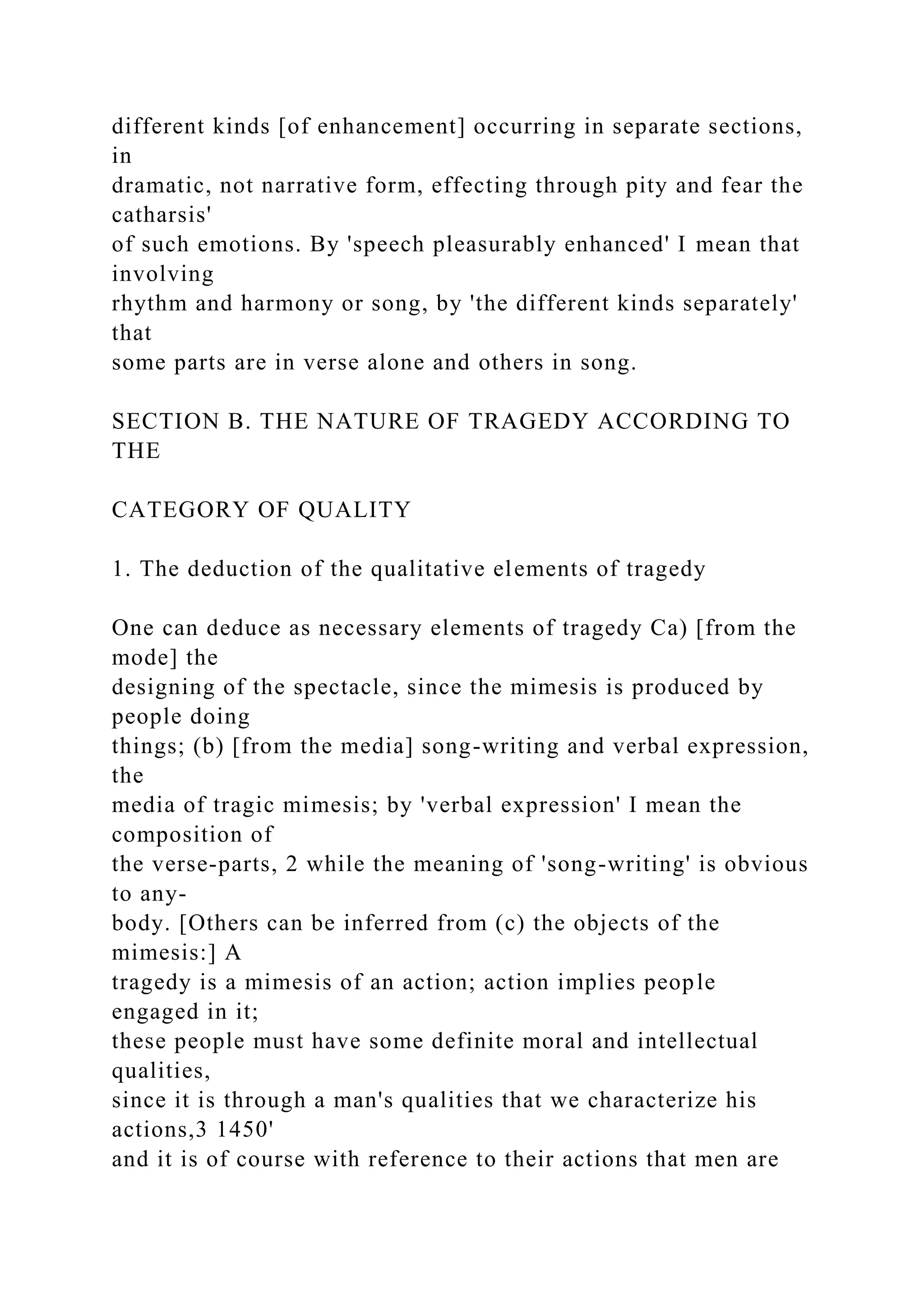 different kinds [of enhancement] occurring in separate sections,
in
dramatic, not narrative form, effecting through pity and fear the
catharsis'
of such emotions. By 'speech pleasurably enhanced' I mean that
involving
rhythm and harmony or song, by 'the different kinds separately'
that
some parts are in verse alone and others in song.
SECTION B. THE NATURE OF TRAGEDY ACCORDING TO
THE
CATEGORY OF QUALITY
1. The deduction of the qualitative elements of tragedy
One can deduce as necessary elements of tragedy Ca) [from the
mode] the
designing of the spectacle, since the mimesis is produced by
people doing
things; (b) [from the media] song-writing and verbal expression,
the
media of tragic mimesis; by 'verbal expression' I mean the
composition of
the verse-parts, 2 while the meaning of 'song-writing' is obvious
to any-
body. [Others can be inferred from (c) the objects of the
mimesis:] A
tragedy is a mimesis of an action; action implies people
engaged in it;
these people must have some definite moral and intellectual
qualities,
since it is through a man's qualities that we characterize his
actions,3 1450'
and it is of course with reference to their actions that men are
 