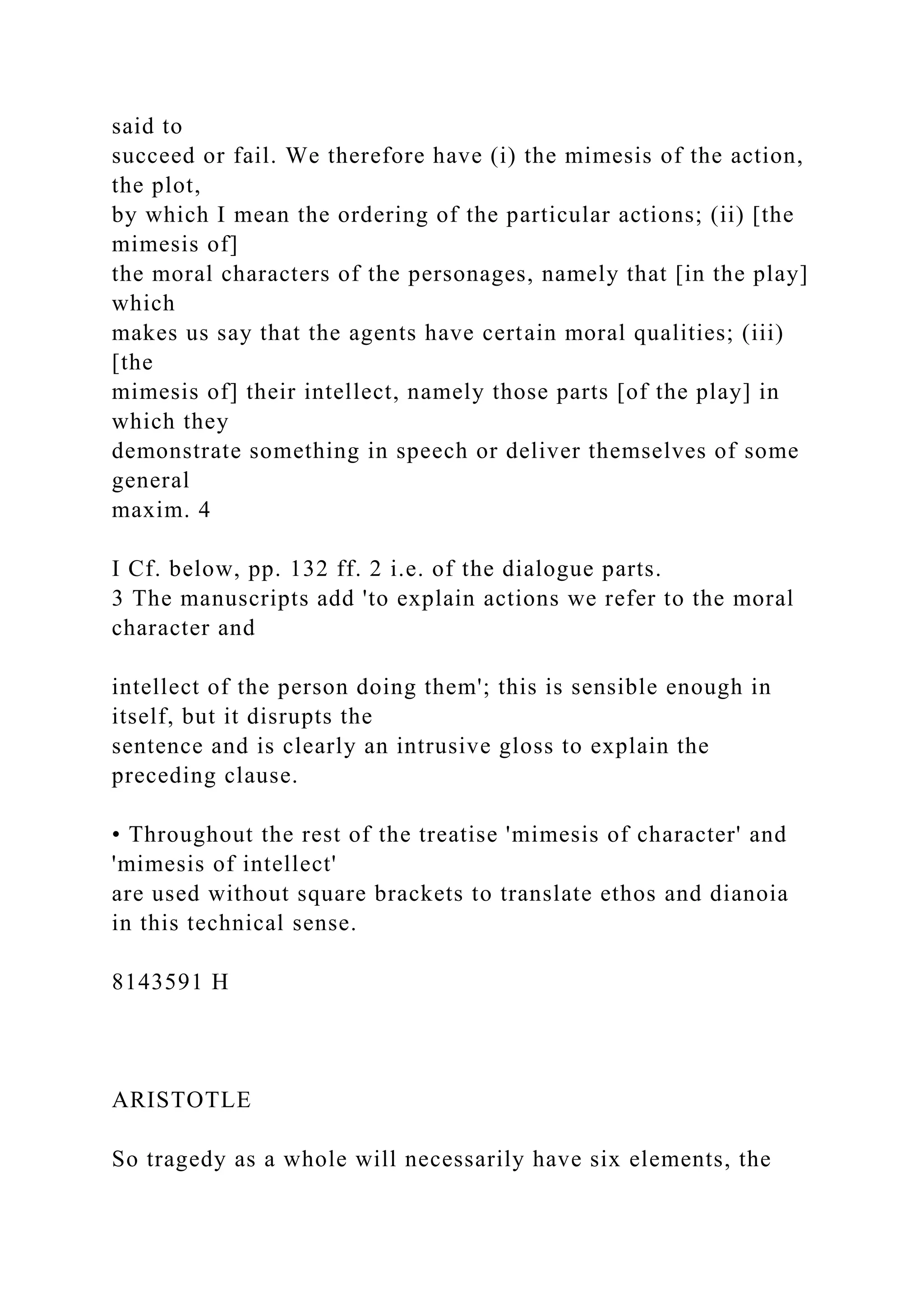 said to
succeed or fail. We therefore have (i) the mimesis of the action,
the plot,
by which I mean the ordering of the particular actions; (ii) [the
mimesis of]
the moral characters of the personages, namely that [in the play]
which
makes us say that the agents have certain moral qualities; (iii)
[the
mimesis of] their intellect, namely those parts [of the play] in
which they
demonstrate something in speech or deliver themselves of some
general
maxim. 4
I Cf. below, pp. 132 ff. 2 i.e. of the dialogue parts.
3 The manuscripts add 'to explain actions we refer to the moral
character and
intellect of the person doing them'; this is sensible enough in
itself, but it disrupts the
sentence and is clearly an intrusive gloss to explain the
preceding clause.
• Throughout the rest of the treatise 'mimesis of character' and
'mimesis of intellect'
are used without square brackets to translate ethos and dianoia
in this technical sense.
8143591 H
ARISTOTLE
So tragedy as a whole will necessarily have six elements, the
 