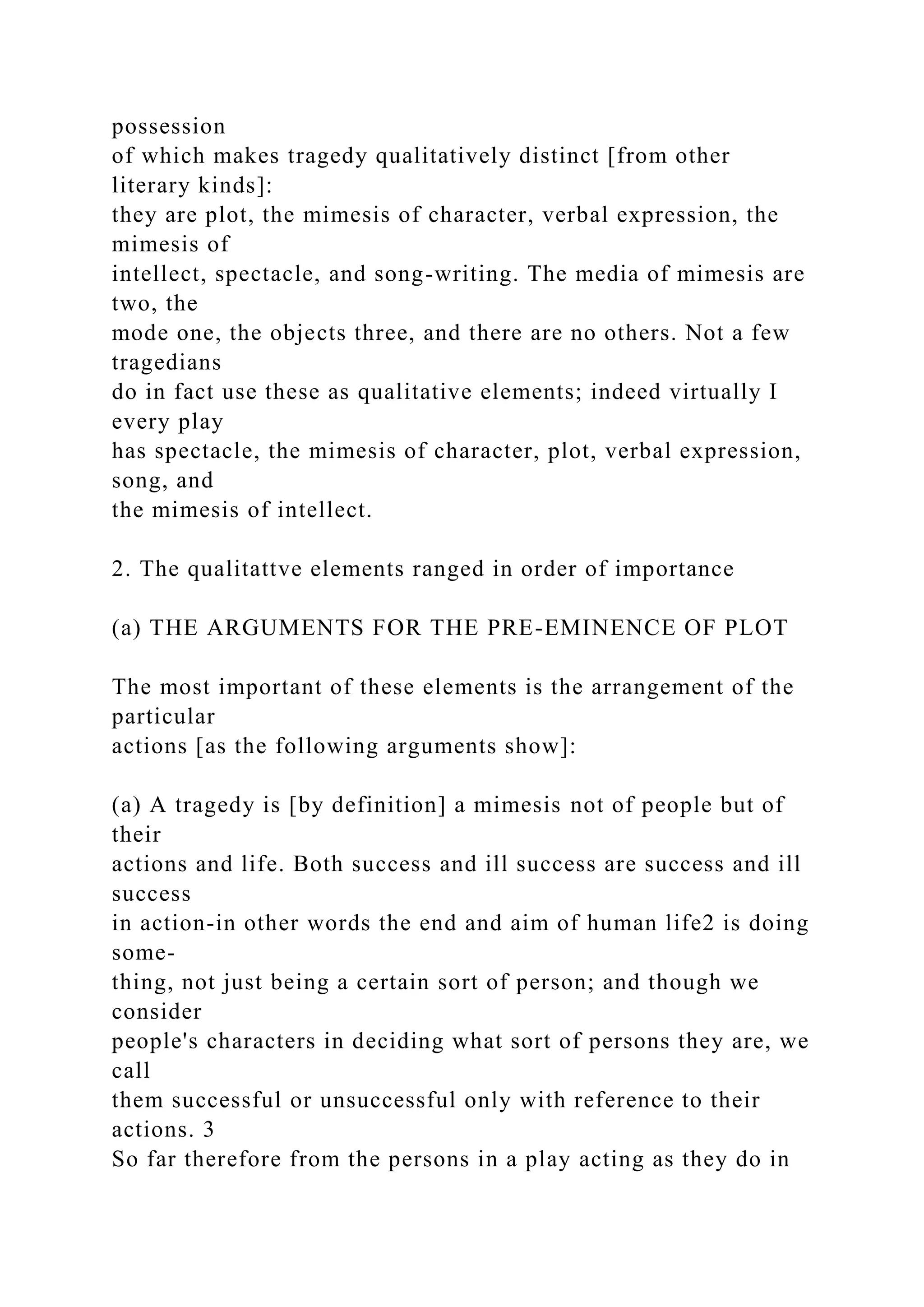 possession
of which makes tragedy qualitatively distinct [from other
literary kinds]:
they are plot, the mimesis of character, verbal expression, the
mimesis of
intellect, spectacle, and song-writing. The media of mimesis are
two, the
mode one, the objects three, and there are no others. Not a few
tragedians
do in fact use these as qualitative elements; indeed virtually I
every play
has spectacle, the mimesis of character, plot, verbal expression,
song, and
the mimesis of intellect.
2. The qualitattve elements ranged in order of importance
(a) THE ARGUMENTS FOR THE PRE-EMINENCE OF PLOT
The most important of these elements is the arrangement of the
particular
actions [as the following arguments show]:
(a) A tragedy is [by definition] a mimesis not of people but of
their
actions and life. Both success and ill success are success and ill
success
in action-in other words the end and aim of human life2 is doing
some-
thing, not just being a certain sort of person; and though we
consider
people's characters in deciding what sort of persons they are, we
call
them successful or unsuccessful only with reference to their
actions. 3
So far therefore from the persons in a play acting as they do in
 