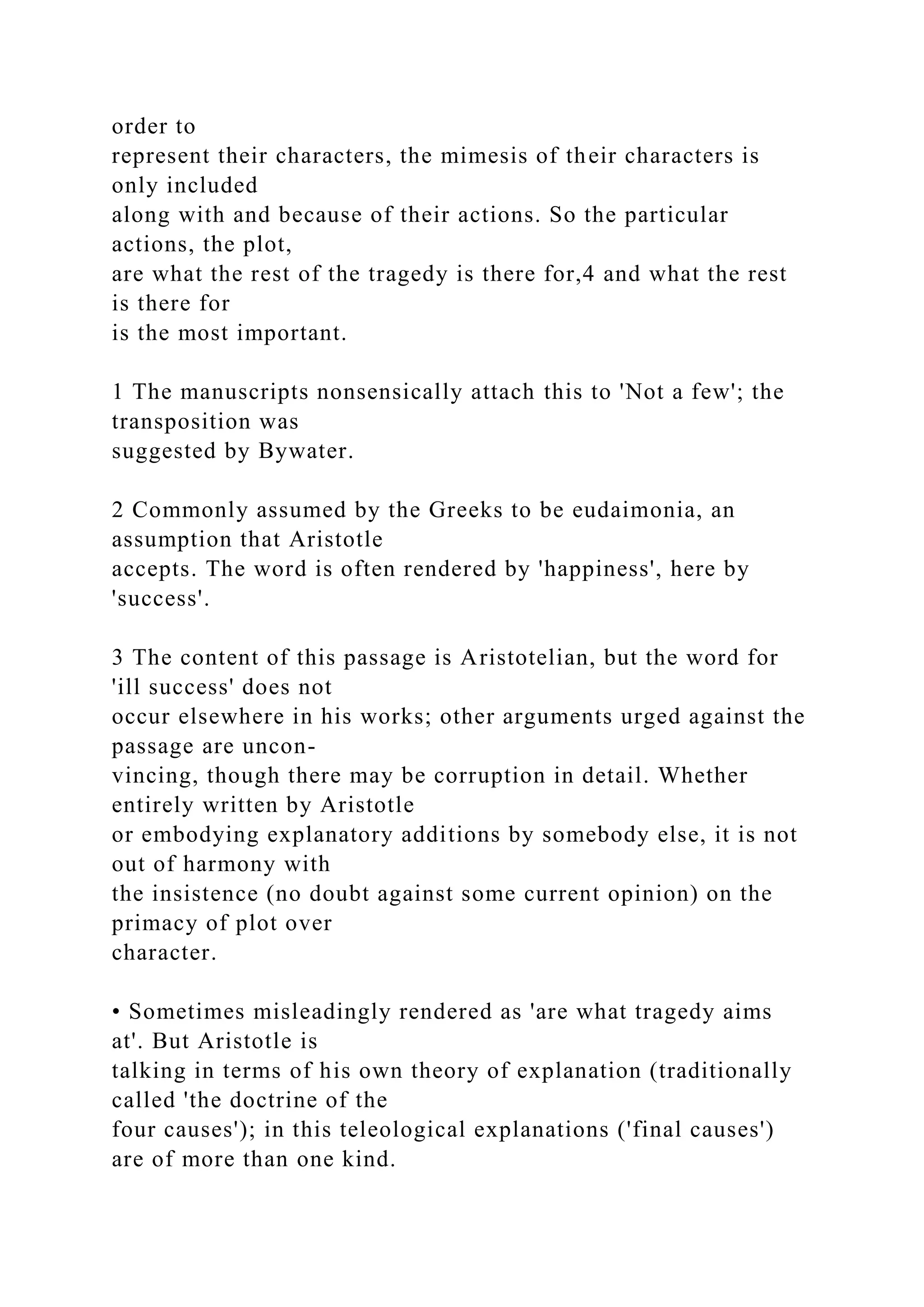 order to
represent their characters, the mimesis of their characters is
only included
along with and because of their actions. So the particular
actions, the plot,
are what the rest of the tragedy is there for,4 and what the rest
is there for
is the most important.
1 The manuscripts nonsensically attach this to 'Not a few'; the
transposition was
suggested by Bywater.
2 Commonly assumed by the Greeks to be eudaimonia, an
assumption that Aristotle
accepts. The word is often rendered by 'happiness', here by
'success'.
3 The content of this passage is Aristotelian, but the word for
'ill success' does not
occur elsewhere in his works; other arguments urged against the
passage are uncon-
vincing, though there may be corruption in detail. Whether
entirely written by Aristotle
or embodying explanatory additions by somebody else, it is not
out of harmony with
the insistence (no doubt against some current opinion) on the
primacy of plot over
character.
• Sometimes misleadingly rendered as 'are what tragedy aims
at'. But Aristotle is
talking in terms of his own theory of explanation (traditionally
called 'the doctrine of the
four causes'); in this teleological explanations ('final causes')
are of more than one kind.
 