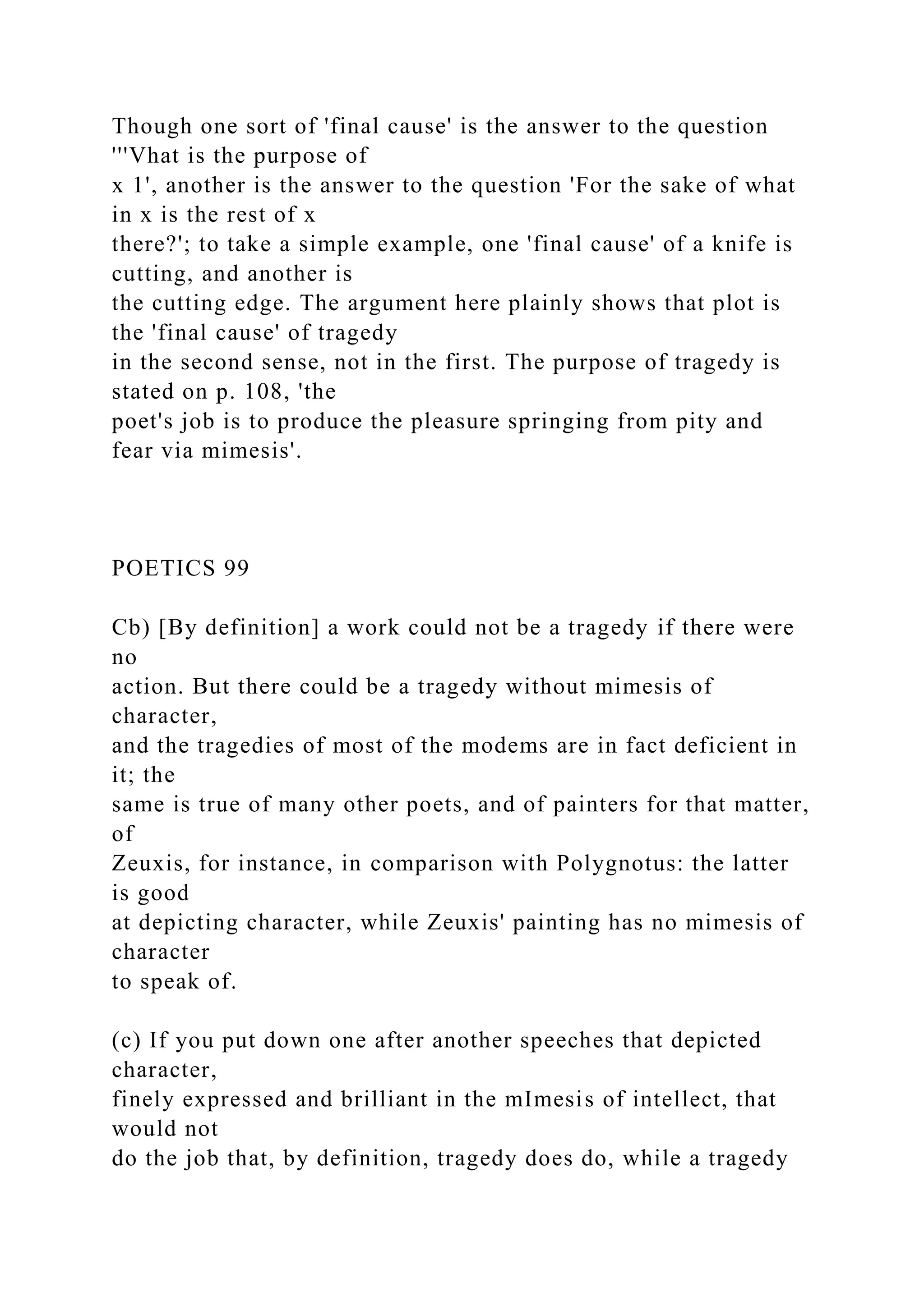 Though one sort of 'final cause' is the answer to the question
'''Vhat is the purpose of
x 1', another is the answer to the question 'For the sake of what
in x is the rest of x
there?'; to take a simple example, one 'final cause' of a knife is
cutting, and another is
the cutting edge. The argument here plainly shows that plot is
the 'final cause' of tragedy
in the second sense, not in the first. The purpose of tragedy is
stated on p. 108, 'the
poet's job is to produce the pleasure springing from pity and
fear via mimesis'.
POETICS 99
Cb) [By definition] a work could not be a tragedy if there were
no
action. But there could be a tragedy without mimesis of
character,
and the tragedies of most of the modems are in fact deficient in
it; the
same is true of many other poets, and of painters for that matter,
of
Zeuxis, for instance, in comparison with Polygnotus: the latter
is good
at depicting character, while Zeuxis' painting has no mimesis of
character
to speak of.
(c) If you put down one after another speeches that depicted
character,
finely expressed and brilliant in the mImesis of intellect, that
would not
do the job that, by definition, tragedy does do, while a tragedy
 