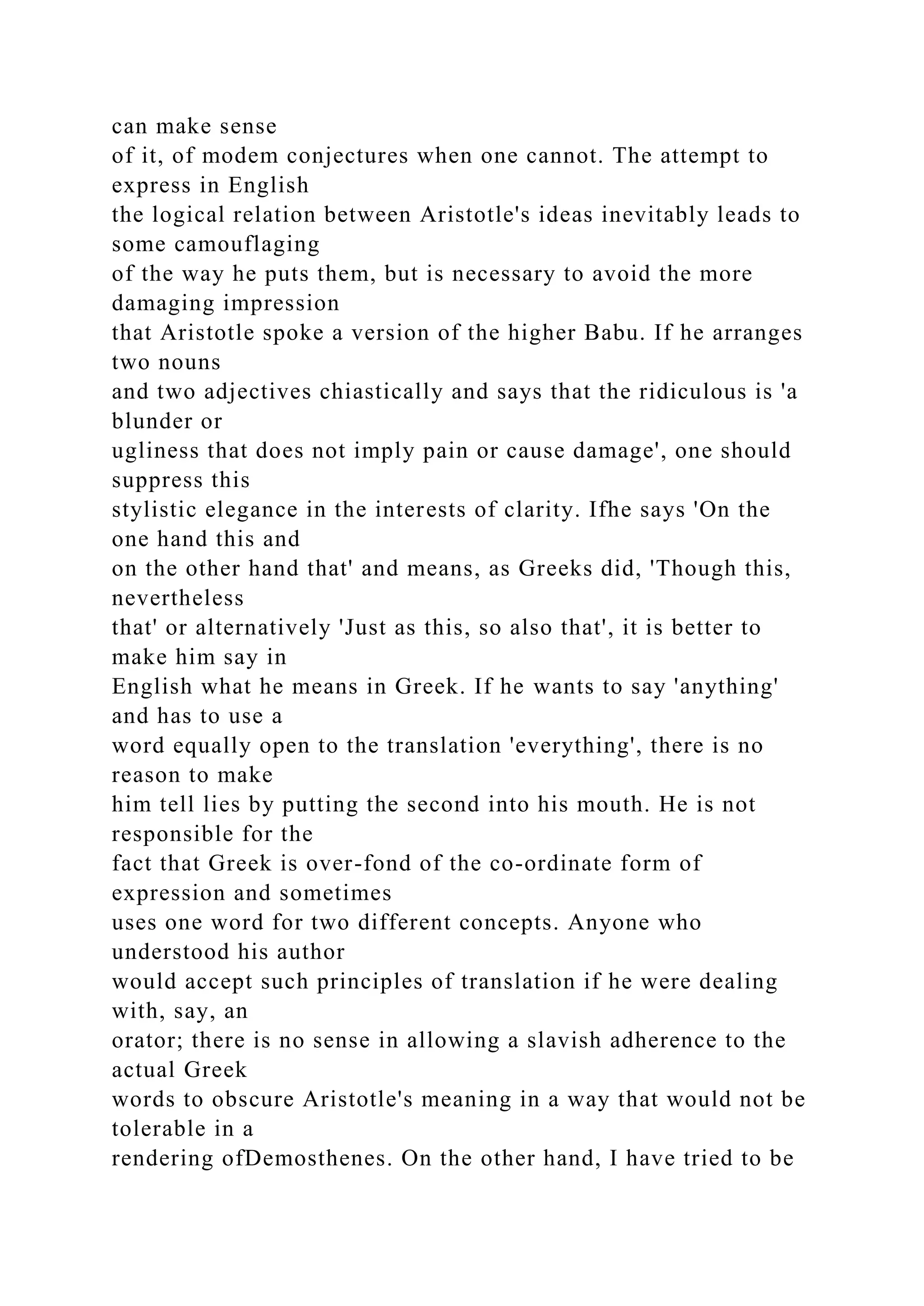 can make sense
of it, of modem conjectures when one cannot. The attempt to
express in English
the logical relation between Aristotle's ideas inevitably leads to
some camouflaging
of the way he puts them, but is necessary to avoid the more
damaging impression
that Aristotle spoke a version of the higher Babu. If he arranges
two nouns
and two adjectives chiastically and says that the ridiculous is 'a
blunder or
ugliness that does not imply pain or cause damage', one should
suppress this
stylistic elegance in the interests of clarity. Ifhe says 'On the
one hand this and
on the other hand that' and means, as Greeks did, 'Though this,
nevertheless
that' or alternatively 'Just as this, so also that', it is better to
make him say in
English what he means in Greek. If he wants to say 'anything'
and has to use a
word equally open to the translation 'everything', there is no
reason to make
him tell lies by putting the second into his mouth. He is not
responsible for the
fact that Greek is over-fond of the co-ordinate form of
expression and sometimes
uses one word for two different concepts. Anyone who
understood his author
would accept such principles of translation if he were dealing
with, say, an
orator; there is no sense in allowing a slavish adherence to the
actual Greek
words to obscure Aristotle's meaning in a way that would not be
tolerable in a
rendering ofDemosthenes. On the other hand, I have tried to be
 