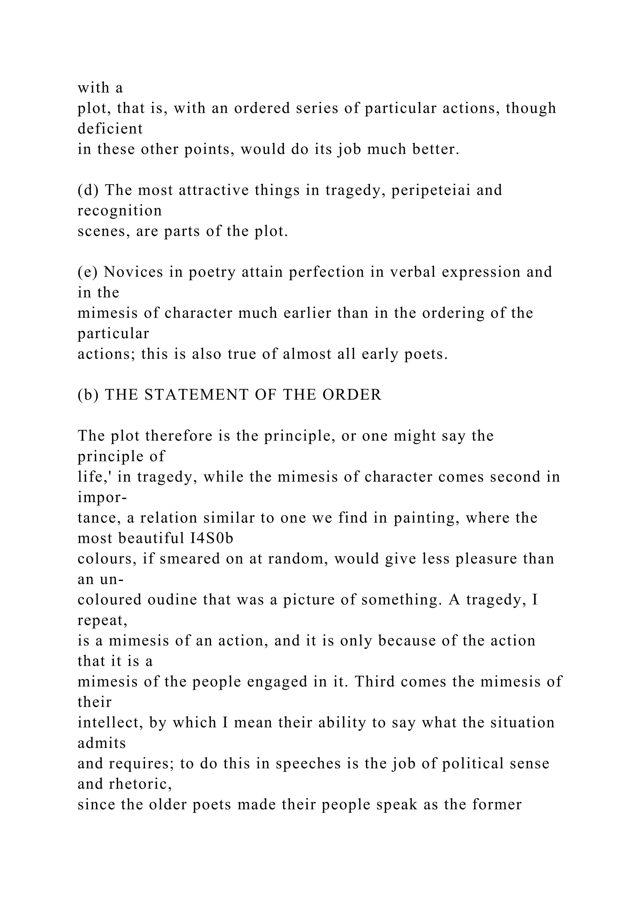 with a
plot, that is, with an ordered series of particular actions, though
deficient
in these other points, would do its job much better.
(d) The most attractive things in tragedy, peripeteiai and
recognition
scenes, are parts of the plot.
(e) Novices in poetry attain perfection in verbal expression and
in the
mimesis of character much earlier than in the ordering of the
particular
actions; this is also true of almost all early poets.
(b) THE STATEMENT OF THE ORDER
The plot therefore is the principle, or one might say the
principle of
life,' in tragedy, while the mimesis of character comes second in
impor-
tance, a relation similar to one we find in painting, where the
most beautiful I4S0b
colours, if smeared on at random, would give less pleasure than
an un-
coloured oudine that was a picture of something. A tragedy, I
repeat,
is a mimesis of an action, and it is only because of the action
that it is a
mimesis of the people engaged in it. Third comes the mimesis of
their
intellect, by which I mean their ability to say what the situation
admits
and requires; to do this in speeches is the job of political sense
and rhetoric,
since the older poets made their people speak as the former
 