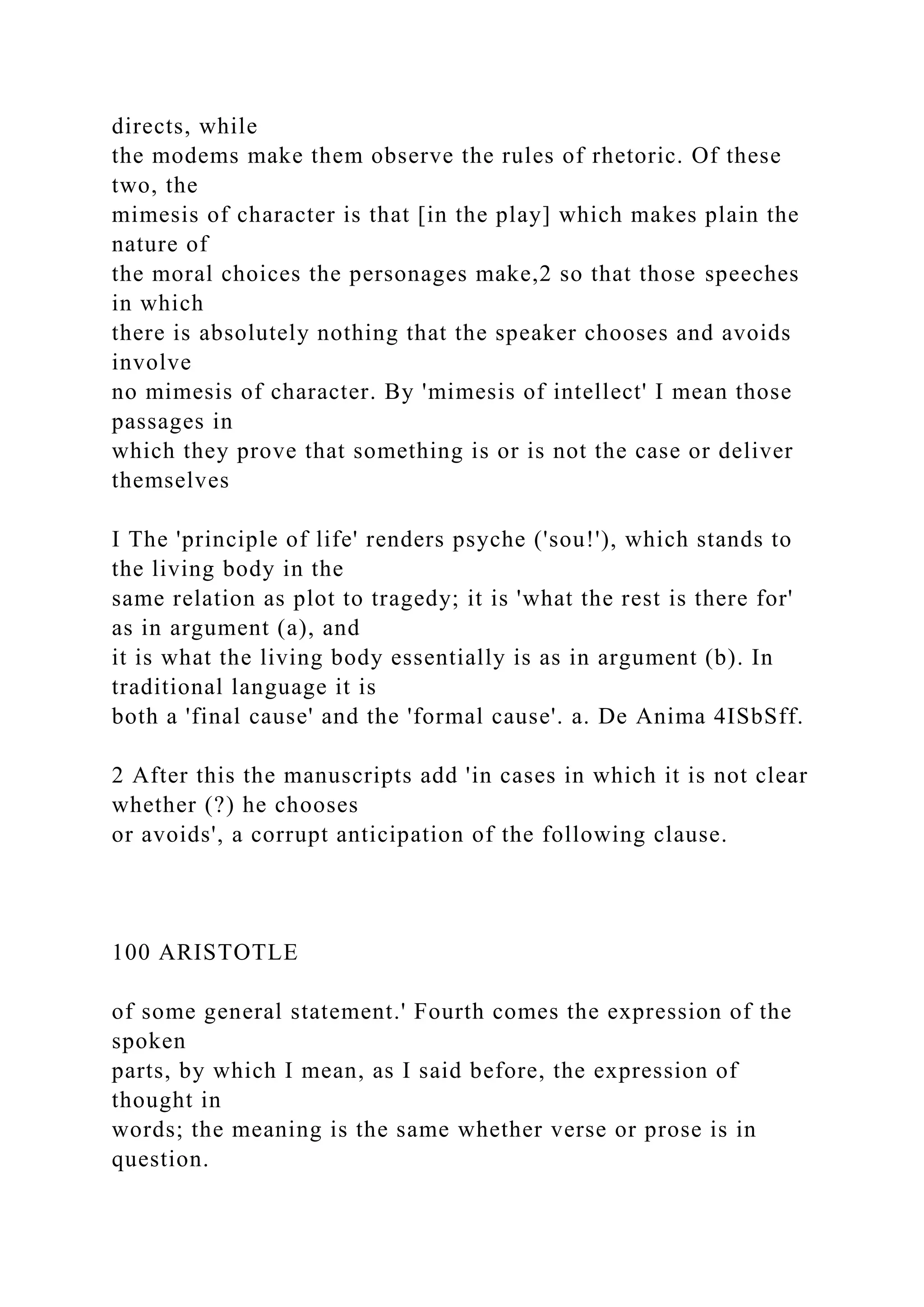 directs, while
the modems make them observe the rules of rhetoric. Of these
two, the
mimesis of character is that [in the play] which makes plain the
nature of
the moral choices the personages make,2 so that those speeches
in which
there is absolutely nothing that the speaker chooses and avoids
involve
no mimesis of character. By 'mimesis of intellect' I mean those
passages in
which they prove that something is or is not the case or deliver
themselves
I The 'principle of life' renders psyche ('sou!'), which stands to
the living body in the
same relation as plot to tragedy; it is 'what the rest is there for'
as in argument (a), and
it is what the living body essentially is as in argument (b). In
traditional language it is
both a 'final cause' and the 'formal cause'. a. De Anima 4ISbSff.
2 After this the manuscripts add 'in cases in which it is not clear
whether (?) he chooses
or avoids', a corrupt anticipation of the following clause.
100 ARISTOTLE
of some general statement.' Fourth comes the expression of the
spoken
parts, by which I mean, as I said before, the expression of
thought in
words; the meaning is the same whether verse or prose is in
question.
 