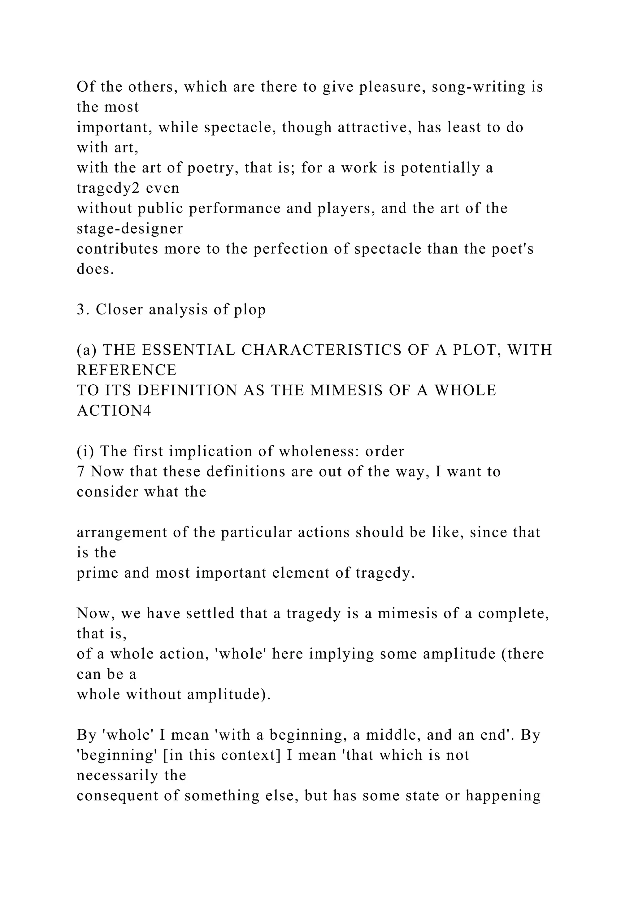 Of the others, which are there to give pleasure, song-writing is
the most
important, while spectacle, though attractive, has least to do
with art,
with the art of poetry, that is; for a work is potentially a
tragedy2 even
without public performance and players, and the art of the
stage-designer
contributes more to the perfection of spectacle than the poet's
does.
3. Closer analysis of plop
(a) THE ESSENTIAL CHARACTERISTICS OF A PLOT, WITH
REFERENCE
TO ITS DEFINITION AS THE MIMESIS OF A WHOLE
ACTION4
(i) The first implication of wholeness: order
7 Now that these definitions are out of the way, I want to
consider what the
arrangement of the particular actions should be like, since that
is the
prime and most important element of tragedy.
Now, we have settled that a tragedy is a mimesis of a complete,
that is,
of a whole action, 'whole' here implying some amplitude (there
can be a
whole without amplitude).
By 'whole' I mean 'with a beginning, a middle, and an end'. By
'beginning' [in this context] I mean 'that which is not
necessarily the
consequent of something else, but has some state or happening
 
