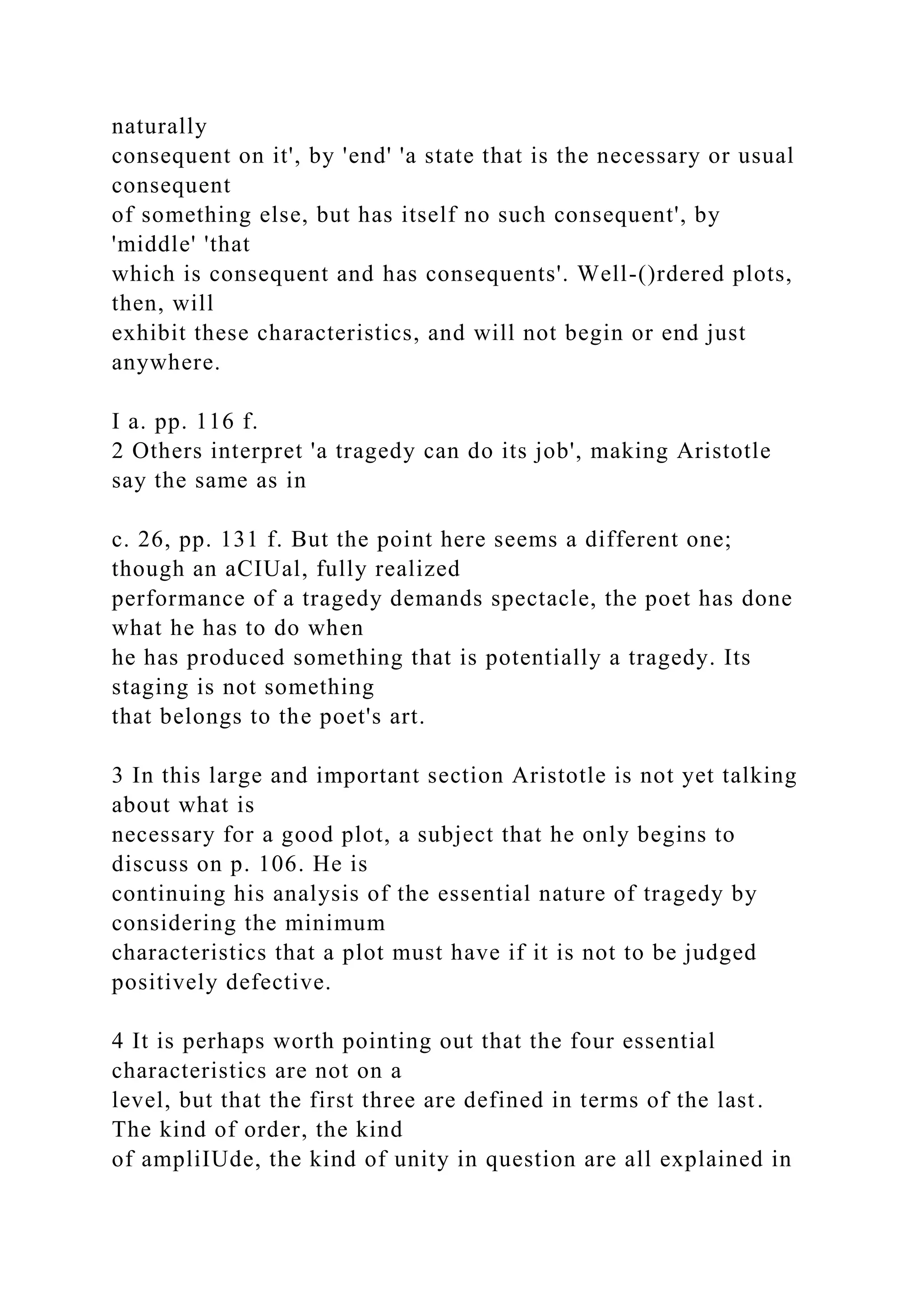 naturally
consequent on it', by 'end' 'a state that is the necessary or usual
consequent
of something else, but has itself no such consequent', by
'middle' 'that
which is consequent and has consequents'. Well-()rdered plots,
then, will
exhibit these characteristics, and will not begin or end just
anywhere.
I a. pp. 116 f.
2 Others interpret 'a tragedy can do its job', making Aristotle
say the same as in
c. 26, pp. 131 f. But the point here seems a different one;
though an aCIUal, fully realized
performance of a tragedy demands spectacle, the poet has done
what he has to do when
he has produced something that is potentially a tragedy. Its
staging is not something
that belongs to the poet's art.
3 In this large and important section Aristotle is not yet talking
about what is
necessary for a good plot, a subject that he only begins to
discuss on p. 106. He is
continuing his analysis of the essential nature of tragedy by
considering the minimum
characteristics that a plot must have if it is not to be judged
positively defective.
4 It is perhaps worth pointing out that the four essential
characteristics are not on a
level, but that the first three are defined in terms of the last.
The kind of order, the kind
of ampliIUde, the kind of unity in question are all explained in
 