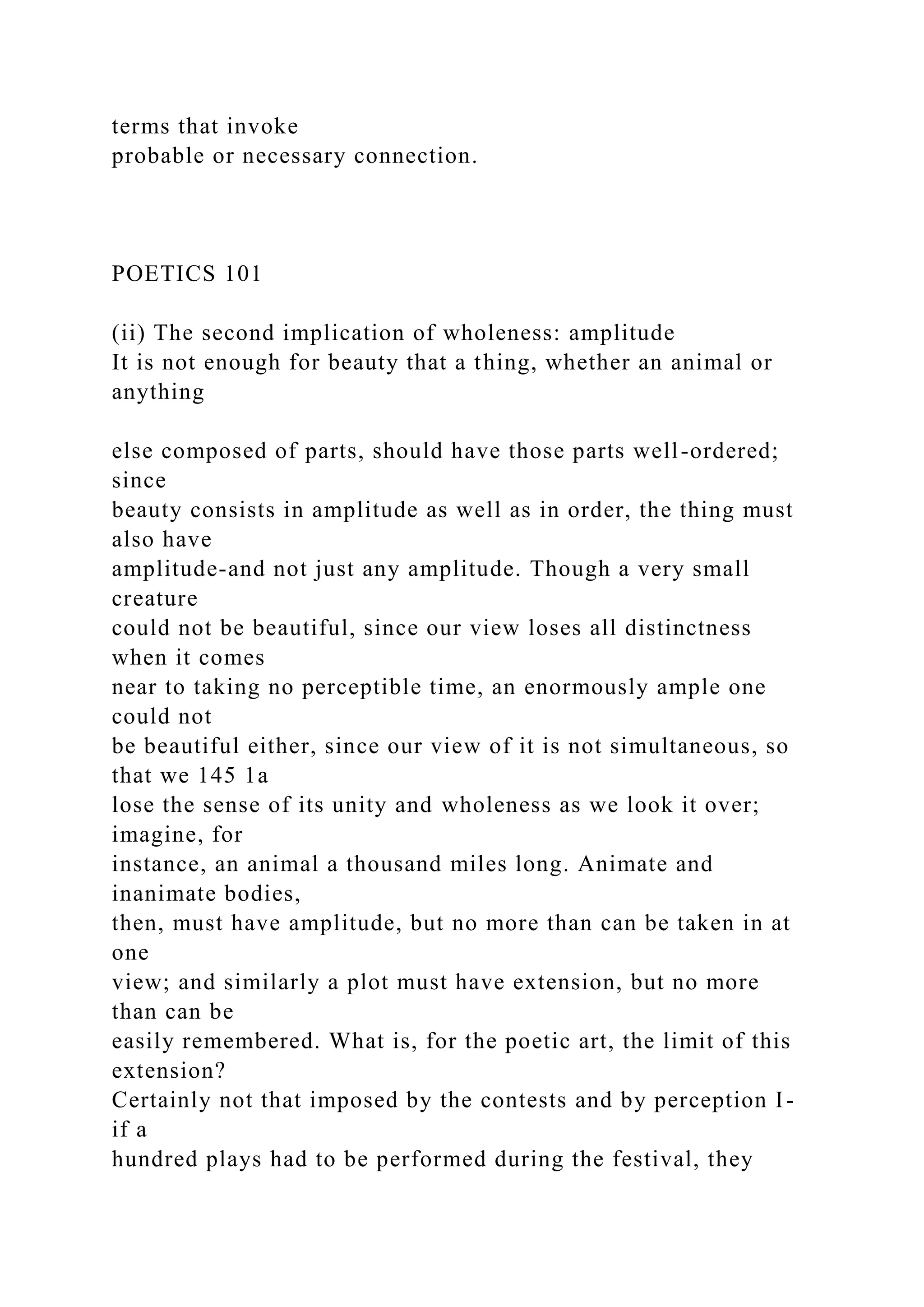 terms that invoke
probable or necessary connection.
POETICS 101
(ii) The second implication of wholeness: amplitude
It is not enough for beauty that a thing, whether an animal or
anything
else composed of parts, should have those parts well-ordered;
since
beauty consists in amplitude as well as in order, the thing must
also have
amplitude-and not just any amplitude. Though a very small
creature
could not be beautiful, since our view loses all distinctness
when it comes
near to taking no perceptible time, an enormously ample one
could not
be beautiful either, since our view of it is not simultaneous, so
that we 145 1a
lose the sense of its unity and wholeness as we look it over;
imagine, for
instance, an animal a thousand miles long. Animate and
inanimate bodies,
then, must have amplitude, but no more than can be taken in at
one
view; and similarly a plot must have extension, but no more
than can be
easily remembered. What is, for the poetic art, the limit of this
extension?
Certainly not that imposed by the contests and by perception I-
if a
hundred plays had to be performed during the festival, they
 