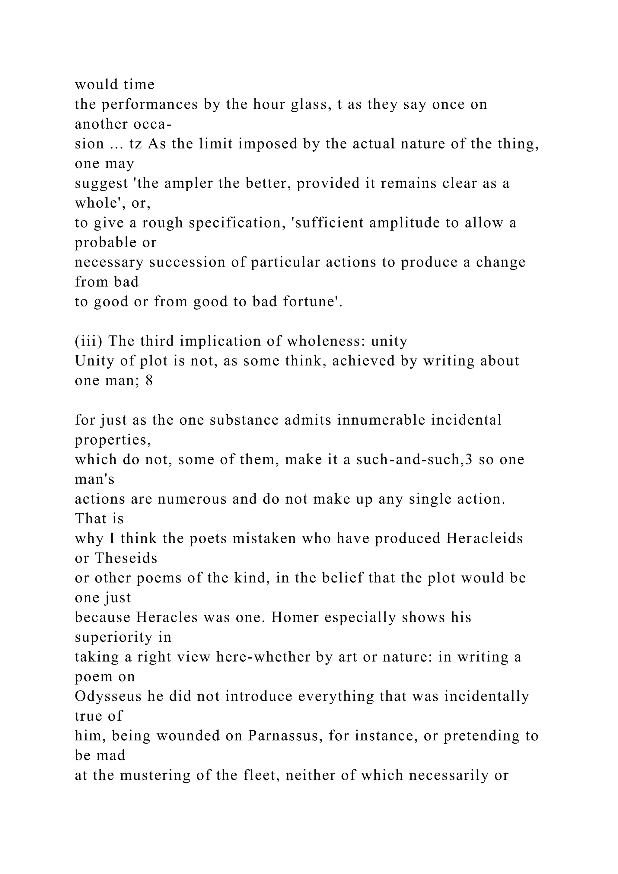 would time
the performances by the hour glass, t as they say once on
another occa-
sion ... tz As the limit imposed by the actual nature of the thing,
one may
suggest 'the ampler the better, provided it remains clear as a
whole', or,
to give a rough specification, 'sufficient amplitude to allow a
probable or
necessary succession of particular actions to produce a change
from bad
to good or from good to bad fortune'.
(iii) The third implication of wholeness: unity
Unity of plot is not, as some think, achieved by writing about
one man; 8
for just as the one substance admits innumerable incidental
properties,
which do not, some of them, make it a such-and-such,3 so one
man's
actions are numerous and do not make up any single action.
That is
why I think the poets mistaken who have produced Heracleids
or Theseids
or other poems of the kind, in the belief that the plot would be
one just
because Heracles was one. Homer especially shows his
superiority in
taking a right view here-whether by art or nature: in writing a
poem on
Odysseus he did not introduce everything that was incidentally
true of
him, being wounded on Parnassus, for instance, or pretending to
be mad
at the mustering of the fleet, neither of which necessarily or
 