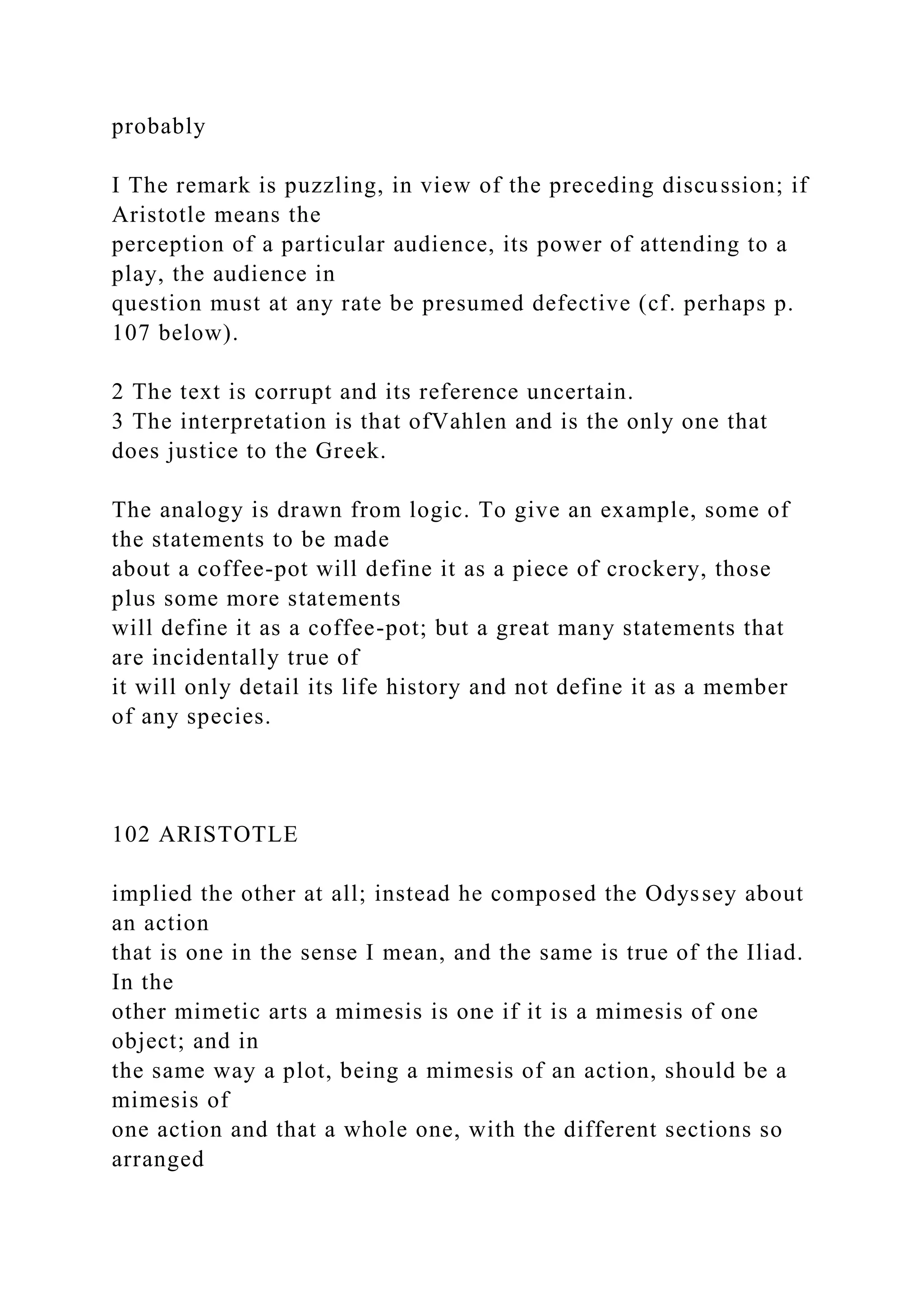 probably
I The remark is puzzling, in view of the preceding discussion; if
Aristotle means the
perception of a particular audience, its power of attending to a
play, the audience in
question must at any rate be presumed defective (cf. perhaps p.
107 below).
2 The text is corrupt and its reference uncertain.
3 The interpretation is that ofVahlen and is the only one that
does justice to the Greek.
The analogy is drawn from logic. To give an example, some of
the statements to be made
about a coffee-pot will define it as a piece of crockery, those
plus some more statements
will define it as a coffee-pot; but a great many statements that
are incidentally true of
it will only detail its life history and not define it as a member
of any species.
102 ARISTOTLE
implied the other at all; instead he composed the Odyssey about
an action
that is one in the sense I mean, and the same is true of the Iliad.
In the
other mimetic arts a mimesis is one if it is a mimesis of one
object; and in
the same way a plot, being a mimesis of an action, should be a
mimesis of
one action and that a whole one, with the different sections so
arranged
 