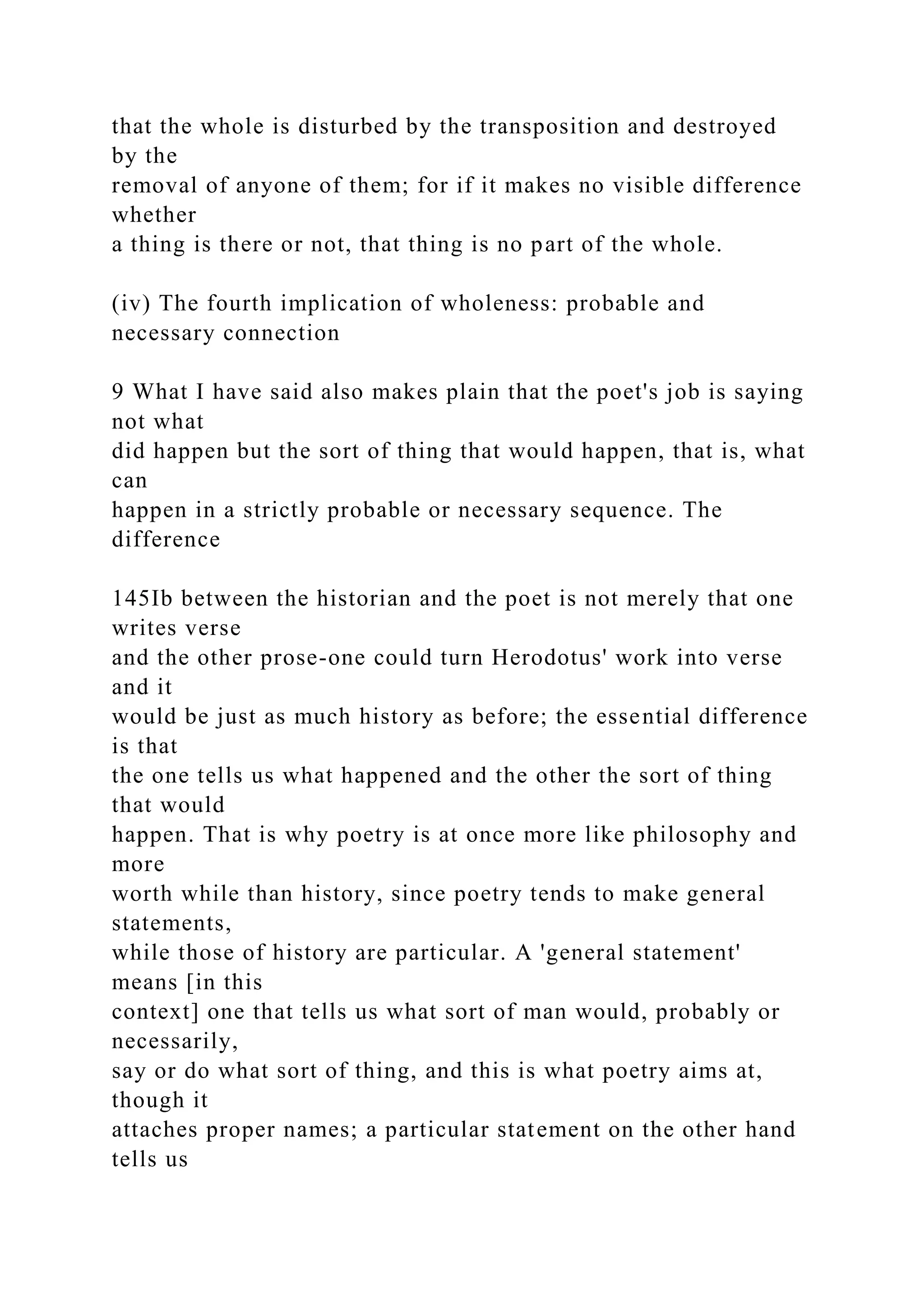 that the whole is disturbed by the transposition and destroyed
by the
removal of anyone of them; for if it makes no visible difference
whether
a thing is there or not, that thing is no part of the whole.
(iv) The fourth implication of wholeness: probable and
necessary connection
9 What I have said also makes plain that the poet's job is saying
not what
did happen but the sort of thing that would happen, that is, what
can
happen in a strictly probable or necessary sequence. The
difference
145Ib between the historian and the poet is not merely that one
writes verse
and the other prose-one could turn Herodotus' work into verse
and it
would be just as much history as before; the essential difference
is that
the one tells us what happened and the other the sort of thing
that would
happen. That is why poetry is at once more like philosophy and
more
worth while than history, since poetry tends to make general
statements,
while those of history are particular. A 'general statement'
means [in this
context] one that tells us what sort of man would, probably or
necessarily,
say or do what sort of thing, and this is what poetry aims at,
though it
attaches proper names; a particular statement on the other hand
tells us
 