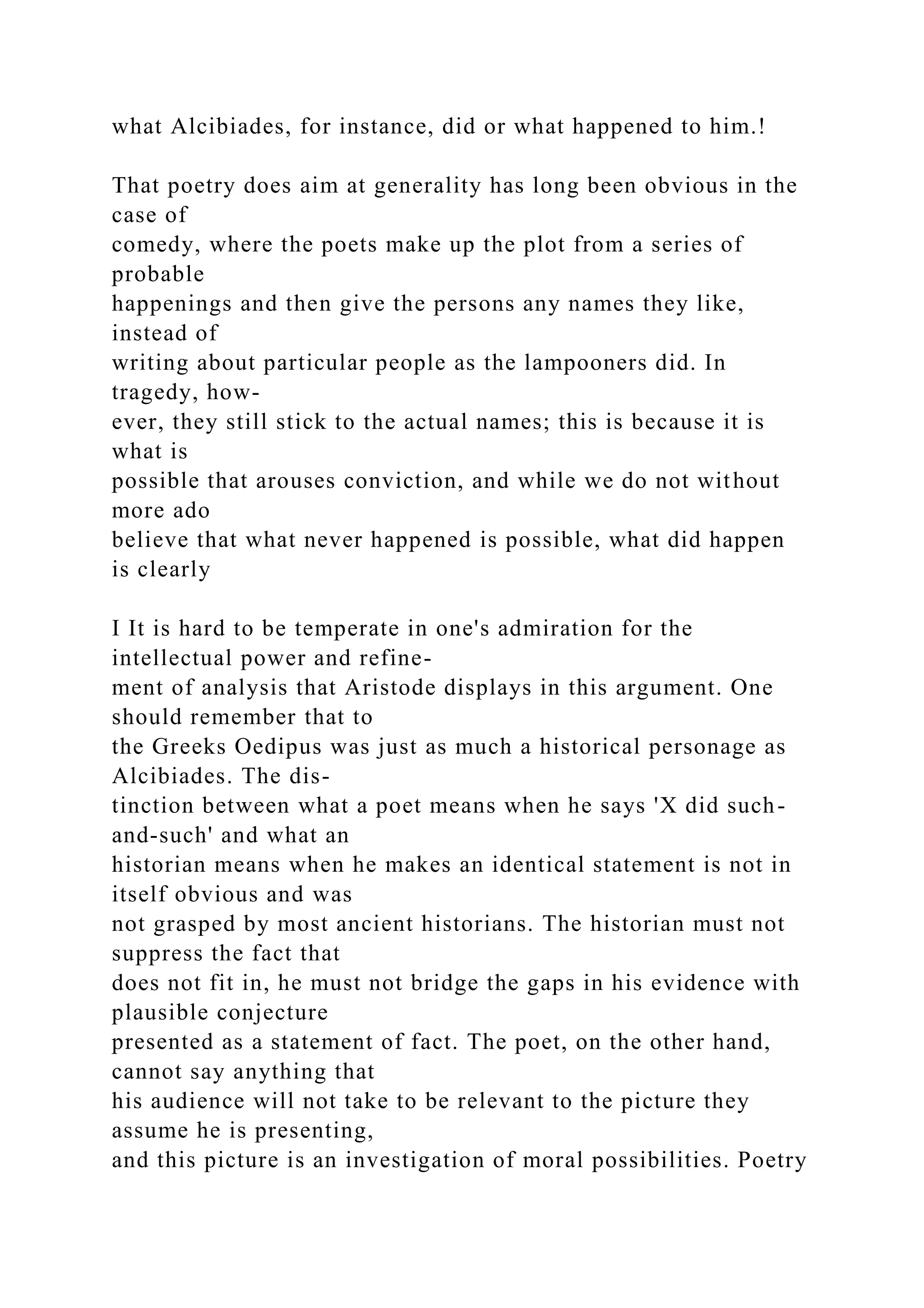 what Alcibiades, for instance, did or what happened to him.!
That poetry does aim at generality has long been obvious in the
case of
comedy, where the poets make up the plot from a series of
probable
happenings and then give the persons any names they like,
instead of
writing about particular people as the lampooners did. In
tragedy, how-
ever, they still stick to the actual names; this is because it is
what is
possible that arouses conviction, and while we do not without
more ado
believe that what never happened is possible, what did happen
is clearly
I It is hard to be temperate in one's admiration for the
intellectual power and refine-
ment of analysis that Aristode displays in this argument. One
should remember that to
the Greeks Oedipus was just as much a historical personage as
Alcibiades. The dis-
tinction between what a poet means when he says 'X did such-
and-such' and what an
historian means when he makes an identical statement is not in
itself obvious and was
not grasped by most ancient historians. The historian must not
suppress the fact that
does not fit in, he must not bridge the gaps in his evidence with
plausible conjecture
presented as a statement of fact. The poet, on the other hand,
cannot say anything that
his audience will not take to be relevant to the picture they
assume he is presenting,
and this picture is an investigation of moral possibilities. Poetry
 