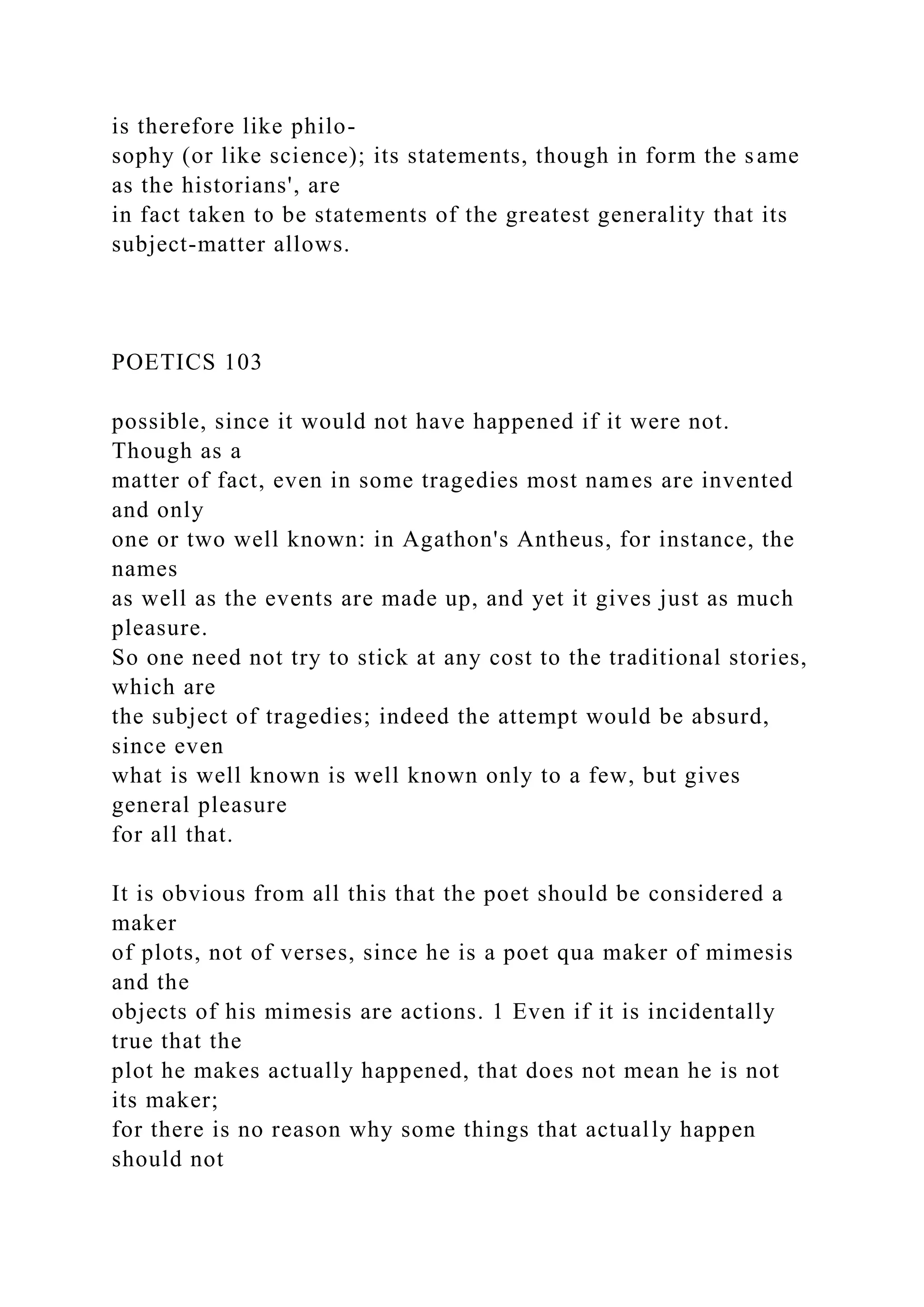is therefore like philo-
sophy (or like science); its statements, though in form the same
as the historians', are
in fact taken to be statements of the greatest generality that its
subject-matter allows.
POETICS 103
possible, since it would not have happened if it were not.
Though as a
matter of fact, even in some tragedies most names are invented
and only
one or two well known: in Agathon's Antheus, for instance, the
names
as well as the events are made up, and yet it gives just as much
pleasure.
So one need not try to stick at any cost to the traditional stories,
which are
the subject of tragedies; indeed the attempt would be absurd,
since even
what is well known is well known only to a few, but gives
general pleasure
for all that.
It is obvious from all this that the poet should be considered a
maker
of plots, not of verses, since he is a poet qua maker of mimesis
and the
objects of his mimesis are actions. 1 Even if it is incidentally
true that the
plot he makes actually happened, that does not mean he is not
its maker;
for there is no reason why some things that actually happen
should not
 