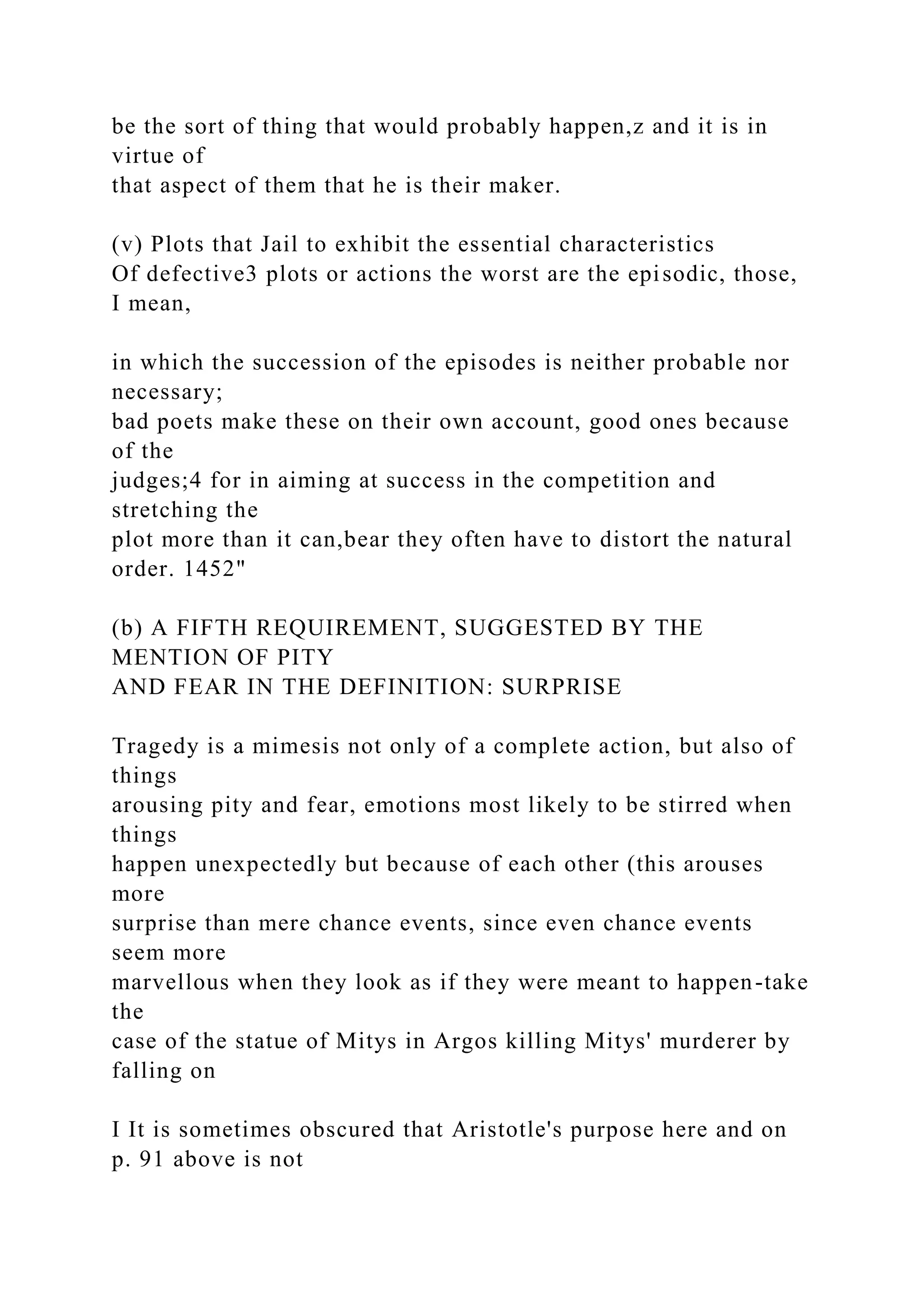 be the sort of thing that would probably happen,z and it is in
virtue of
that aspect of them that he is their maker.
(v) Plots that Jail to exhibit the essential characteristics
Of defective3 plots or actions the worst are the episodic, those,
I mean,
in which the succession of the episodes is neither probable nor
necessary;
bad poets make these on their own account, good ones because
of the
judges;4 for in aiming at success in the competition and
stretching the
plot more than it can,bear they often have to distort the natural
order. 1452"
(b) A FIFTH REQUIREMENT, SUGGESTED BY THE
MENTION OF PITY
AND FEAR IN THE DEFINITION: SURPRISE
Tragedy is a mimesis not only of a complete action, but also of
things
arousing pity and fear, emotions most likely to be stirred when
things
happen unexpectedly but because of each other (this arouses
more
surprise than mere chance events, since even chance events
seem more
marvellous when they look as if they were meant to happen-take
the
case of the statue of Mitys in Argos killing Mitys' murderer by
falling on
I It is sometimes obscured that Aristotle's purpose here and on
p. 91 above is not
 