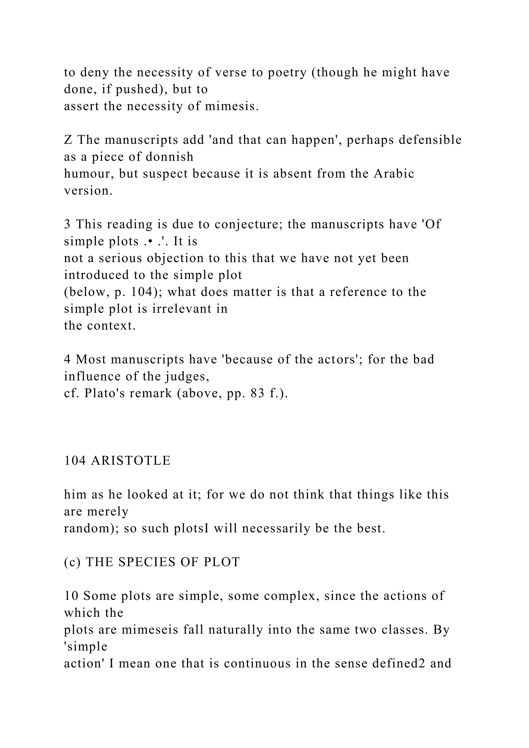 to deny the necessity of verse to poetry (though he might have
done, if pushed), but to
assert the necessity of mimesis.
Z The manuscripts add 'and that can happen', perhaps defensible
as a piece of donnish
humour, but suspect because it is absent from the Arabic
version.
3 This reading is due to conjecture; the manuscripts have 'Of
simple plots .• .'. It is
not a serious objection to this that we have not yet been
introduced to the simple plot
(below, p. 104); what does matter is that a reference to the
simple plot is irrelevant in
the context.
4 Most manuscripts have 'because of the actors'; for the bad
influence of the judges,
cf. Plato's remark (above, pp. 83 f.).
104 ARISTOTLE
him as he looked at it; for we do not think that things like this
are merely
random); so such plotsI will necessarily be the best.
(c) THE SPECIES OF PLOT
10 Some plots are simple, some complex, since the actions of
which the
plots are mimeseis fall naturally into the same two classes. By
'simple
action' I mean one that is continuous in the sense defined2 and
 