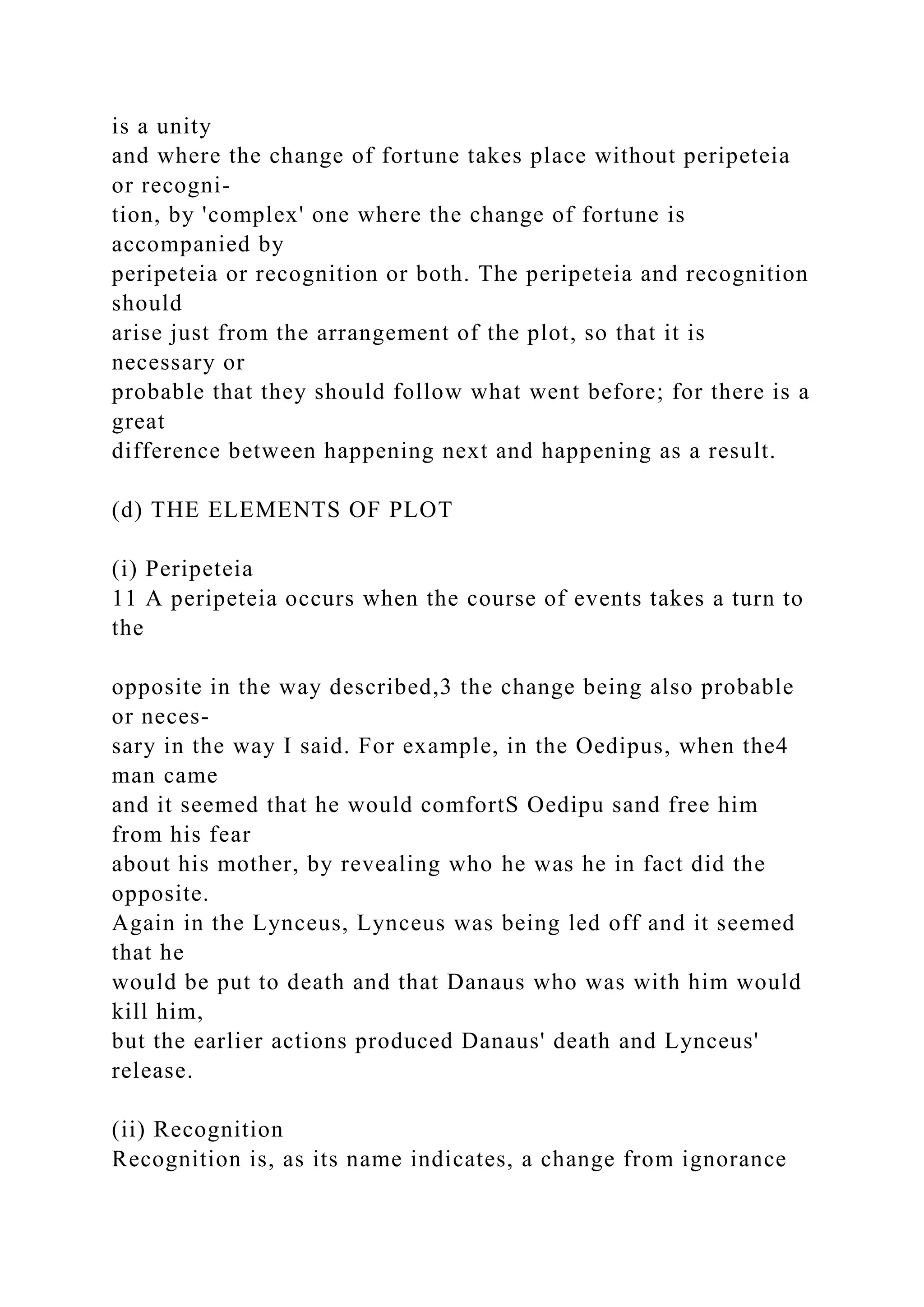 is a unity
and where the change of fortune takes place without peripeteia
or recogni-
tion, by 'complex' one where the change of fortune is
accompanied by
peripeteia or recognition or both. The peripeteia and recognition
should
arise just from the arrangement of the plot, so that it is
necessary or
probable that they should follow what went before; for there is a
great
difference between happening next and happening as a result.
(d) THE ELEMENTS OF PLOT
(i) Peripeteia
11 A peripeteia occurs when the course of events takes a turn to
the
opposite in the way described,3 the change being also probable
or neces-
sary in the way I said. For example, in the Oedipus, when the4
man came
and it seemed that he would comfortS Oedipu sand free him
from his fear
about his mother, by revealing who he was he in fact did the
opposite.
Again in the Lynceus, Lynceus was being led off and it seemed
that he
would be put to death and that Danaus who was with him would
kill him,
but the earlier actions produced Danaus' death and Lynceus'
release.
(ii) Recognition
Recognition is, as its name indicates, a change from ignorance
 