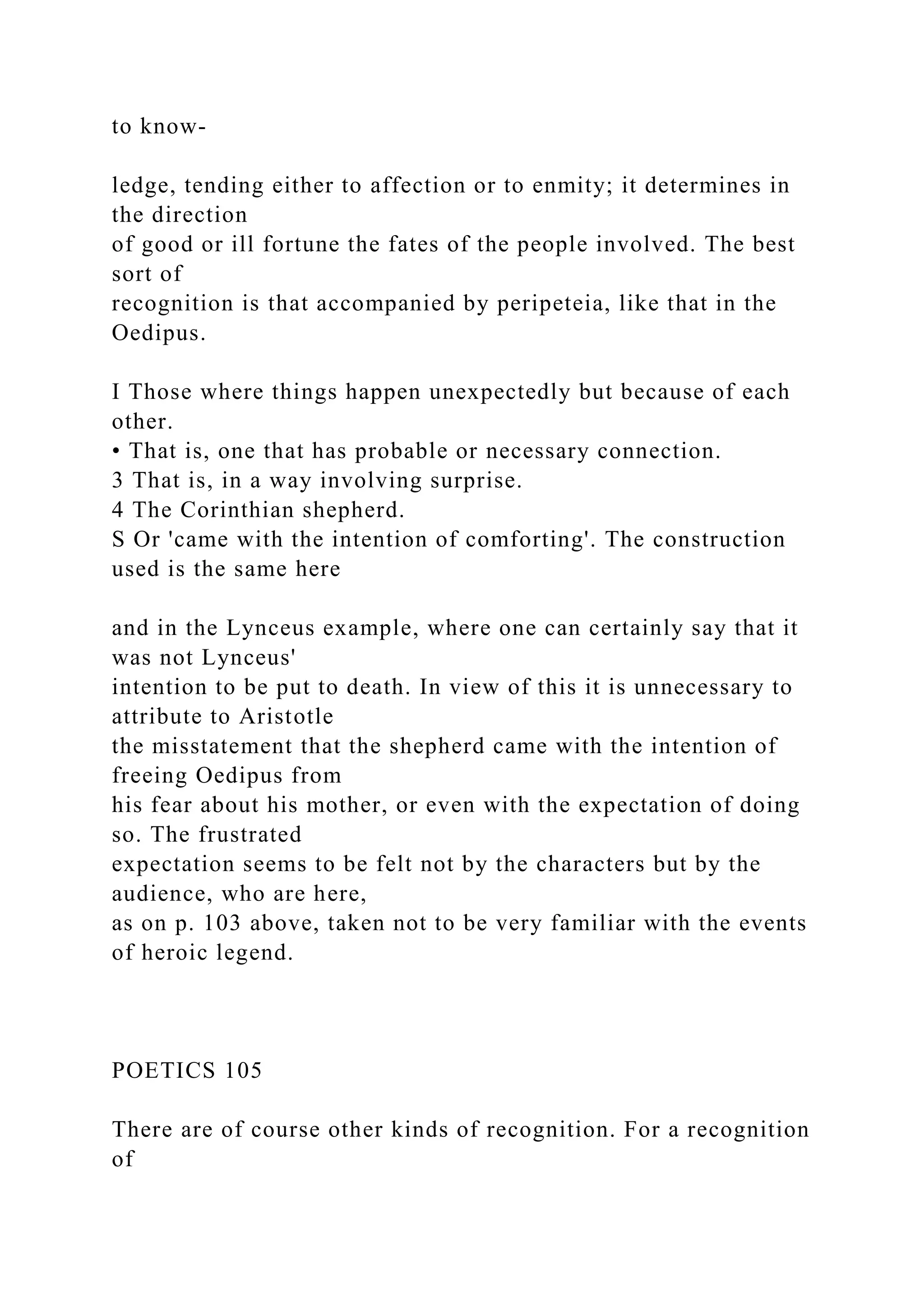 to know-
ledge, tending either to affection or to enmity; it determines in
the direction
of good or ill fortune the fates of the people involved. The best
sort of
recognition is that accompanied by peripeteia, like that in the
Oedipus.
I Those where things happen unexpectedly but because of each
other.
• That is, one that has probable or necessary connection.
3 That is, in a way involving surprise.
4 The Corinthian shepherd.
S Or 'came with the intention of comforting'. The construction
used is the same here
and in the Lynceus example, where one can certainly say that it
was not Lynceus'
intention to be put to death. In view of this it is unnecessary to
attribute to Aristotle
the misstatement that the shepherd came with the intention of
freeing Oedipus from
his fear about his mother, or even with the expectation of doing
so. The frustrated
expectation seems to be felt not by the characters but by the
audience, who are here,
as on p. 103 above, taken not to be very familiar with the events
of heroic legend.
POETICS 105
There are of course other kinds of recognition. For a recognition
of
 