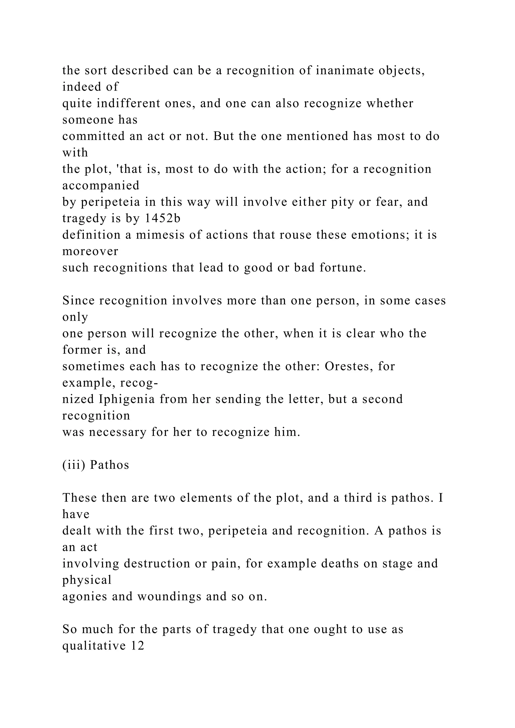the sort described can be a recognition of inanimate objects,
indeed of
quite indifferent ones, and one can also recognize whether
someone has
committed an act or not. But the one mentioned has most to do
with
the plot, 'that is, most to do with the action; for a recognition
accompanied
by peripeteia in this way will involve either pity or fear, and
tragedy is by 1452b
definition a mimesis of actions that rouse these emotions; it is
moreover
such recognitions that lead to good or bad fortune.
Since recognition involves more than one person, in some cases
only
one person will recognize the other, when it is clear who the
former is, and
sometimes each has to recognize the other: Orestes, for
example, recog-
nized Iphigenia from her sending the letter, but a second
recognition
was necessary for her to recognize him.
(iii) Pathos
These then are two elements of the plot, and a third is pathos. I
have
dealt with the first two, peripeteia and recognition. A pathos is
an act
involving destruction or pain, for example deaths on stage and
physical
agonies and woundings and so on.
So much for the parts of tragedy that one ought to use as
qualitative 12
 