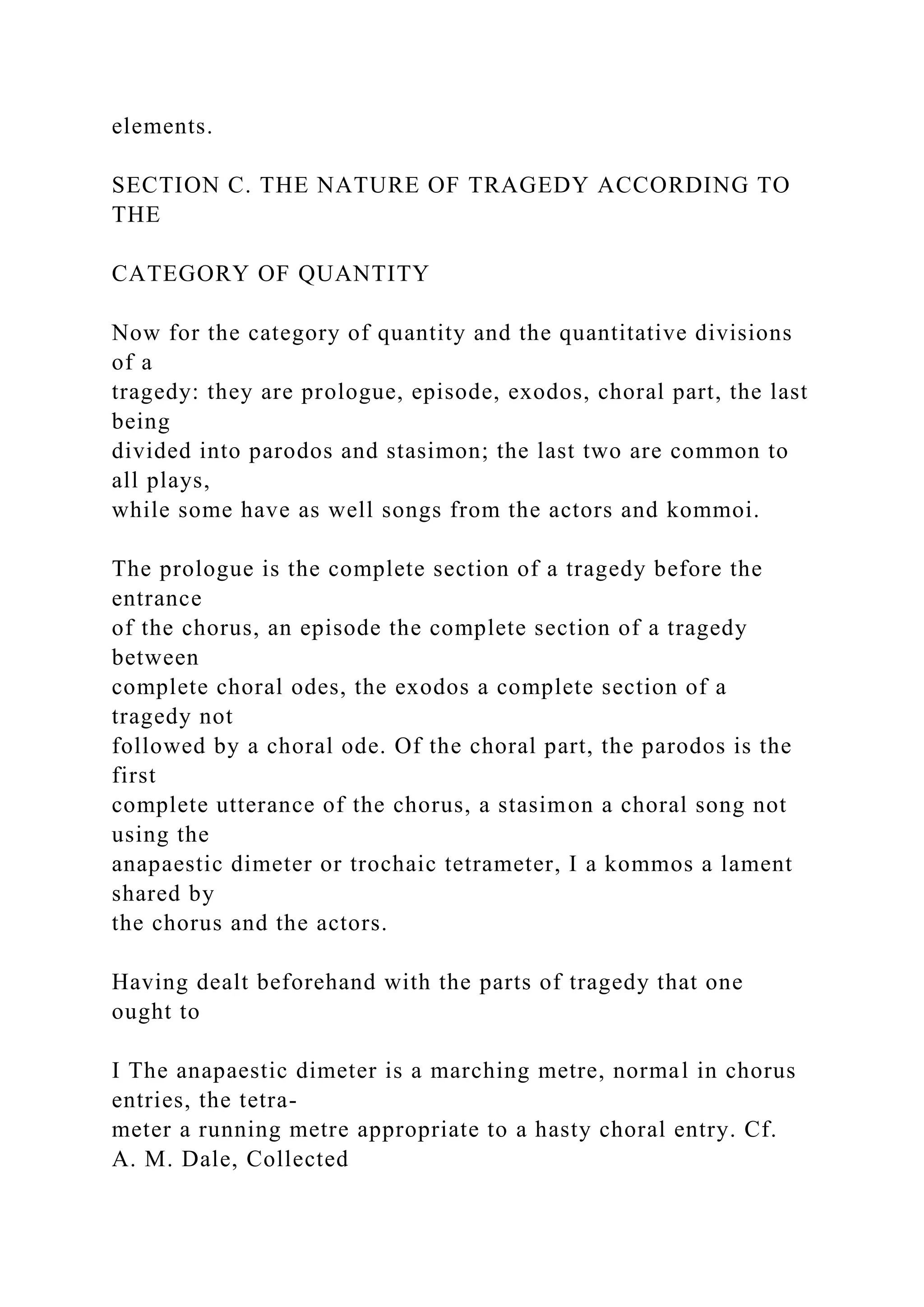 elements.
SECTION C. THE NATURE OF TRAGEDY ACCORDING TO
THE
CATEGORY OF QUANTITY
Now for the category of quantity and the quantitative divisions
of a
tragedy: they are prologue, episode, exodos, choral part, the last
being
divided into parodos and stasimon; the last two are common to
all plays,
while some have as well songs from the actors and kommoi.
The prologue is the complete section of a tragedy before the
entrance
of the chorus, an episode the complete section of a tragedy
between
complete choral odes, the exodos a complete section of a
tragedy not
followed by a choral ode. Of the choral part, the parodos is the
first
complete utterance of the chorus, a stasimon a choral song not
using the
anapaestic dimeter or trochaic tetrameter, I a kommos a lament
shared by
the chorus and the actors.
Having dealt beforehand with the parts of tragedy that one
ought to
I The anapaestic dimeter is a marching metre, normal in chorus
entries, the tetra-
meter a running metre appropriate to a hasty choral entry. Cf.
A. M. Dale, Collected
 