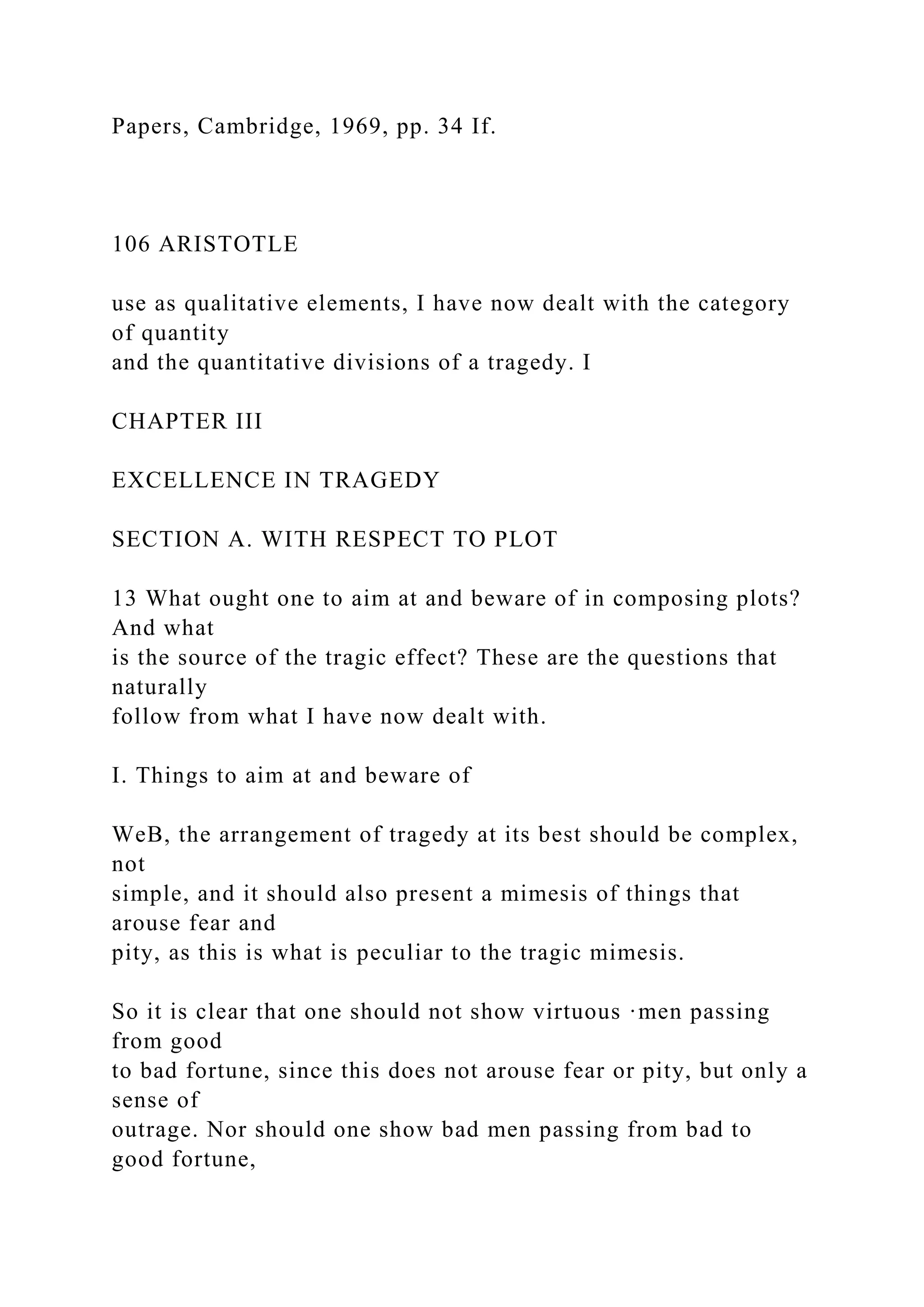 Papers, Cambridge, 1969, pp. 34 If.
106 ARISTOTLE
use as qualitative elements, I have now dealt with the category
of quantity
and the quantitative divisions of a tragedy. I
CHAPTER III
EXCELLENCE IN TRAGEDY
SECTION A. WITH RESPECT TO PLOT
13 What ought one to aim at and beware of in composing plots?
And what
is the source of the tragic effect? These are the questions that
naturally
follow from what I have now dealt with.
I. Things to aim at and beware of
WeB, the arrangement of tragedy at its best should be complex,
not
simple, and it should also present a mimesis of things that
arouse fear and
pity, as this is what is peculiar to the tragic mimesis.
So it is clear that one should not show virtuous ·men passing
from good
to bad fortune, since this does not arouse fear or pity, but only a
sense of
outrage. Nor should one show bad men passing from bad to
good fortune,
 