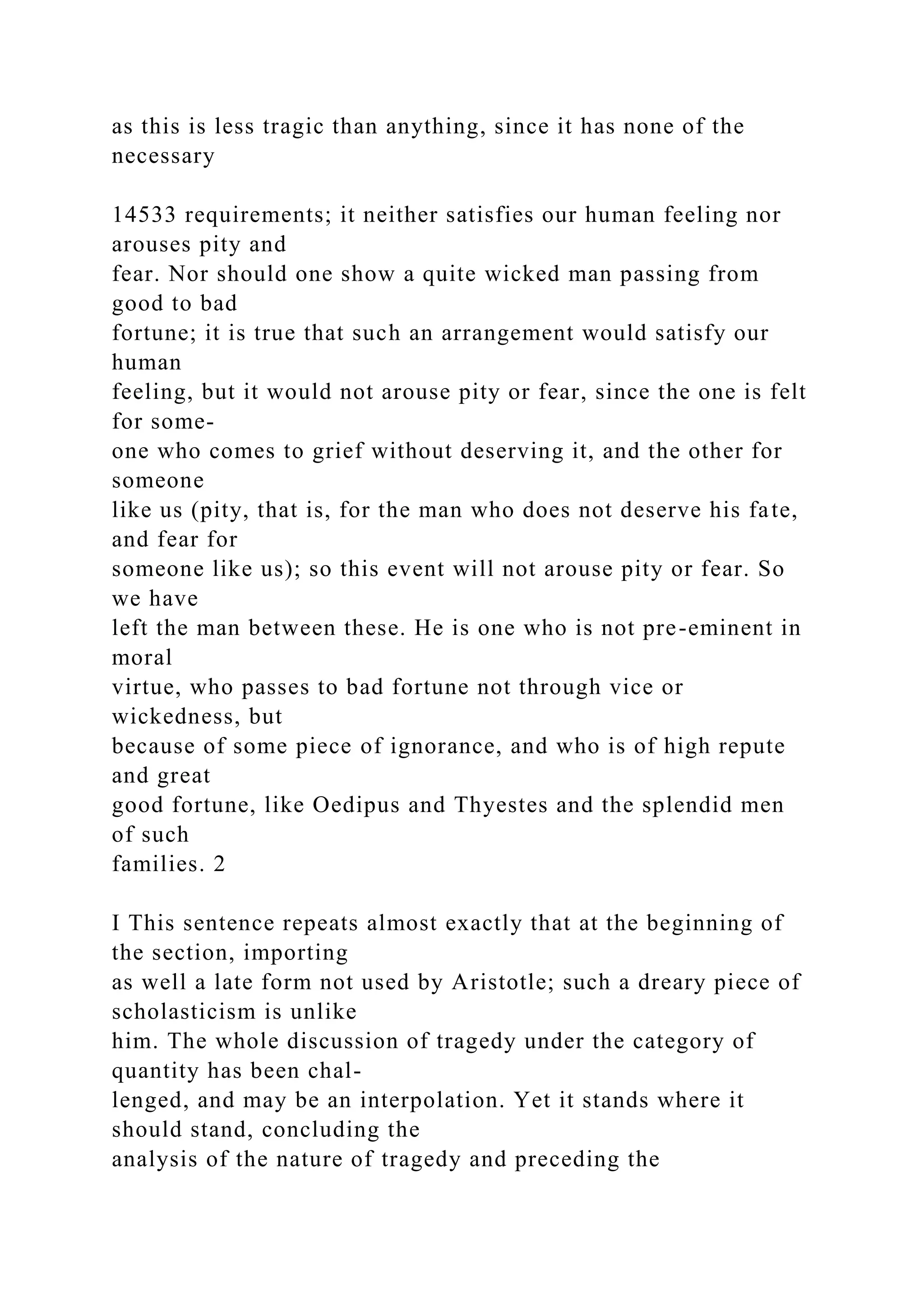as this is less tragic than anything, since it has none of the
necessary
14533 requirements; it neither satisfies our human feeling nor
arouses pity and
fear. Nor should one show a quite wicked man passing from
good to bad
fortune; it is true that such an arrangement would satisfy our
human
feeling, but it would not arouse pity or fear, since the one is felt
for some-
one who comes to grief without deserving it, and the other for
someone
like us (pity, that is, for the man who does not deserve his fate,
and fear for
someone like us); so this event will not arouse pity or fear. So
we have
left the man between these. He is one who is not pre-eminent in
moral
virtue, who passes to bad fortune not through vice or
wickedness, but
because of some piece of ignorance, and who is of high repute
and great
good fortune, like Oedipus and Thyestes and the splendid men
of such
families. 2
I This sentence repeats almost exactly that at the beginning of
the section, importing
as well a late form not used by Aristotle; such a dreary piece of
scholasticism is unlike
him. The whole discussion of tragedy under the category of
quantity has been chal-
lenged, and may be an interpolation. Yet it stands where it
should stand, concluding the
analysis of the nature of tragedy and preceding the
 