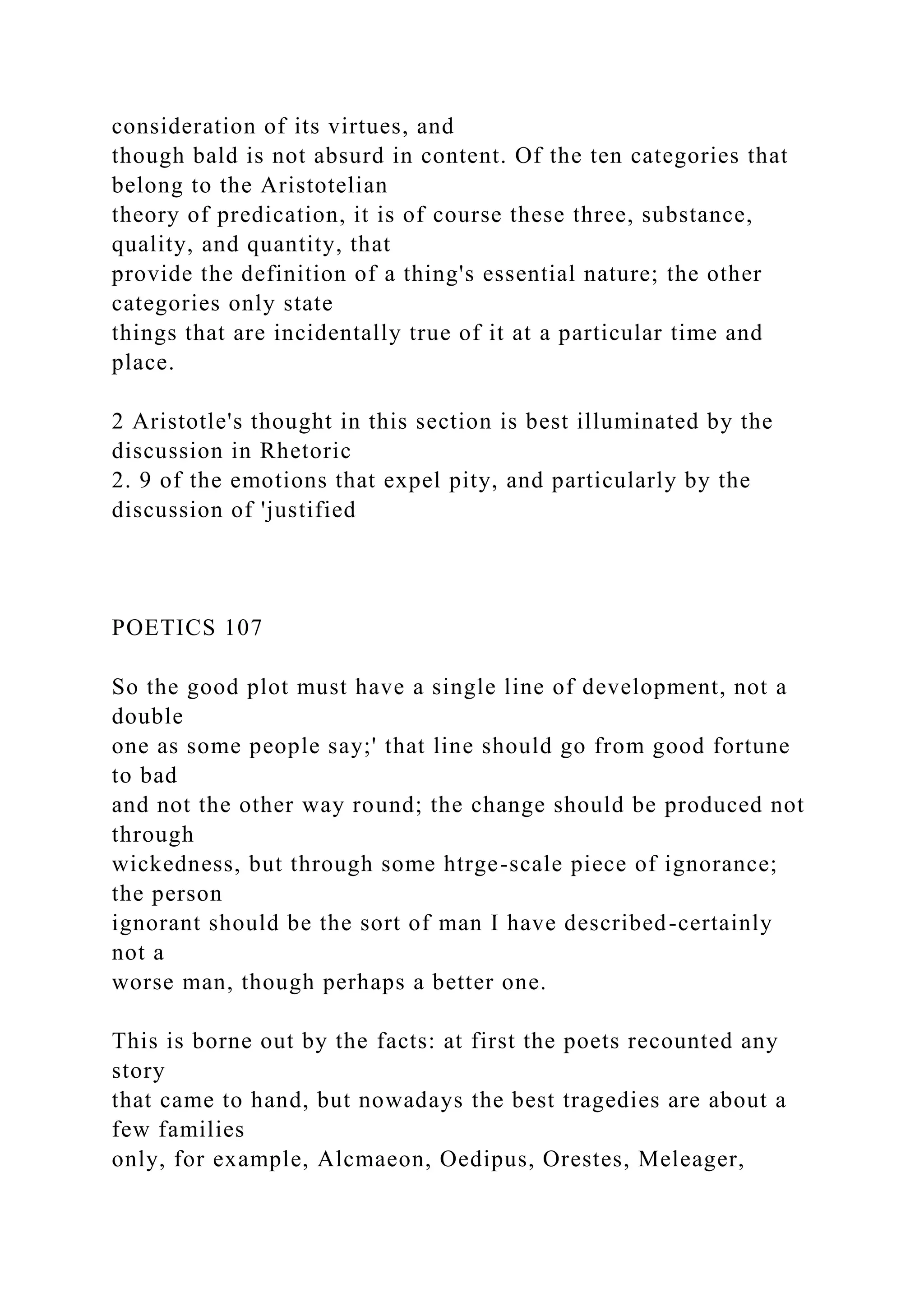 consideration of its virtues, and
though bald is not absurd in content. Of the ten categories that
belong to the Aristotelian
theory of predication, it is of course these three, substance,
quality, and quantity, that
provide the definition of a thing's essential nature; the other
categories only state
things that are incidentally true of it at a particular time and
place.
2 Aristotle's thought in this section is best illuminated by the
discussion in Rhetoric
2. 9 of the emotions that expel pity, and particularly by the
discussion of 'justified
POETICS 107
So the good plot must have a single line of development, not a
double
one as some people say;' that line should go from good fortune
to bad
and not the other way round; the change should be produced not
through
wickedness, but through some htrge-scale piece of ignorance;
the person
ignorant should be the sort of man I have described-certainly
not a
worse man, though perhaps a better one.
This is borne out by the facts: at first the poets recounted any
story
that came to hand, but nowadays the best tragedies are about a
few families
only, for example, Alcmaeon, Oedipus, Orestes, Meleager,
 