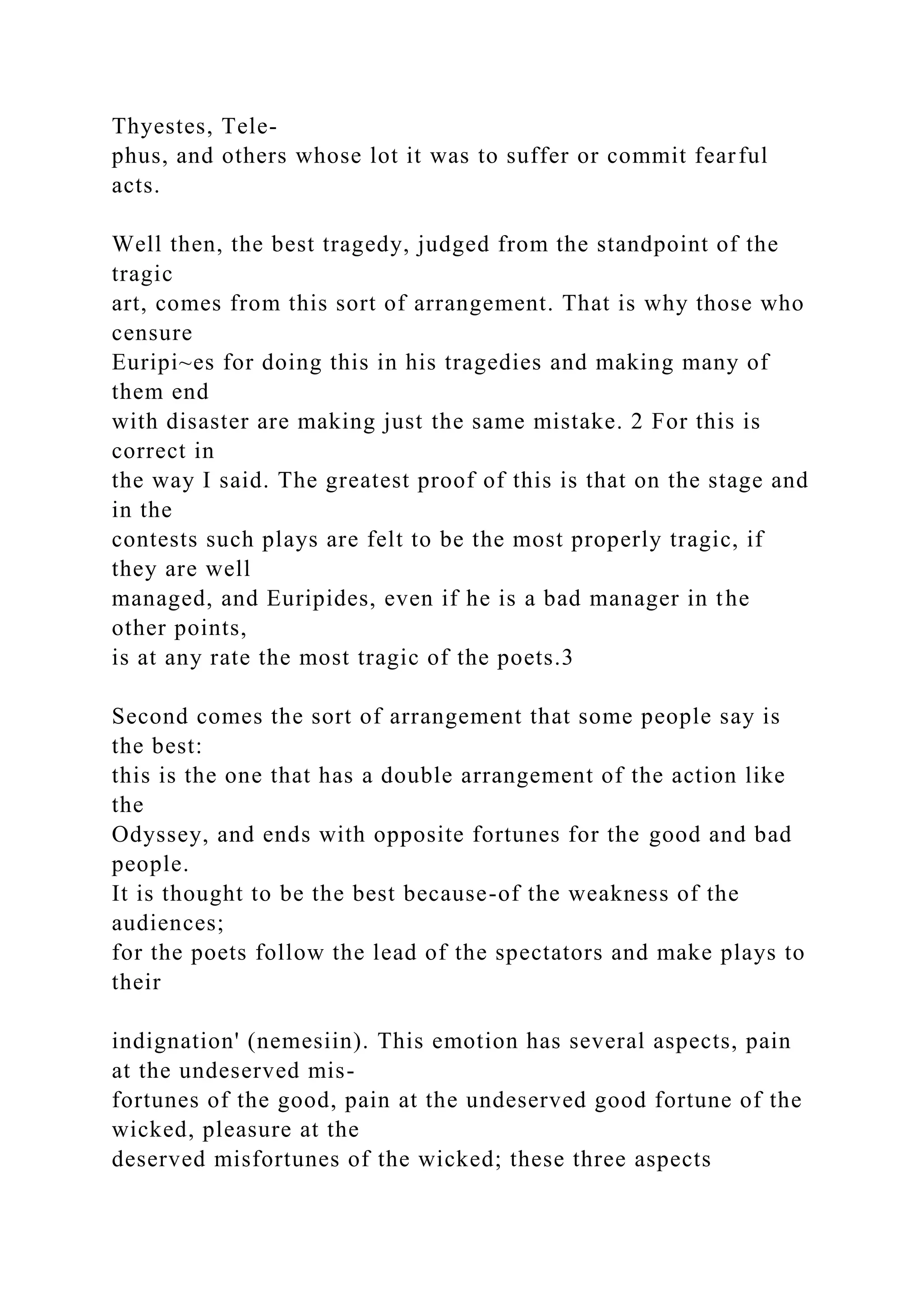 Thyestes, Tele-
phus, and others whose lot it was to suffer or commit fearful
acts.
Well then, the best tragedy, judged from the standpoint of the
tragic
art, comes from this sort of arrangement. That is why those who
censure
Euripi~es for doing this in his tragedies and making many of
them end
with disaster are making just the same mistake. 2 For this is
correct in
the way I said. The greatest proof of this is that on the stage and
in the
contests such plays are felt to be the most properly tragic, if
they are well
managed, and Euripides, even if he is a bad manager in the
other points,
is at any rate the most tragic of the poets.3
Second comes the sort of arrangement that some people say is
the best:
this is the one that has a double arrangement of the action like
the
Odyssey, and ends with opposite fortunes for the good and bad
people.
It is thought to be the best because-of the weakness of the
audiences;
for the poets follow the lead of the spectators and make plays to
their
indignation' (nemesiin). This emotion has several aspects, pain
at the undeserved mis-
fortunes of the good, pain at the undeserved good fortune of the
wicked, pleasure at the
deserved misfortunes of the wicked; these three aspects
 