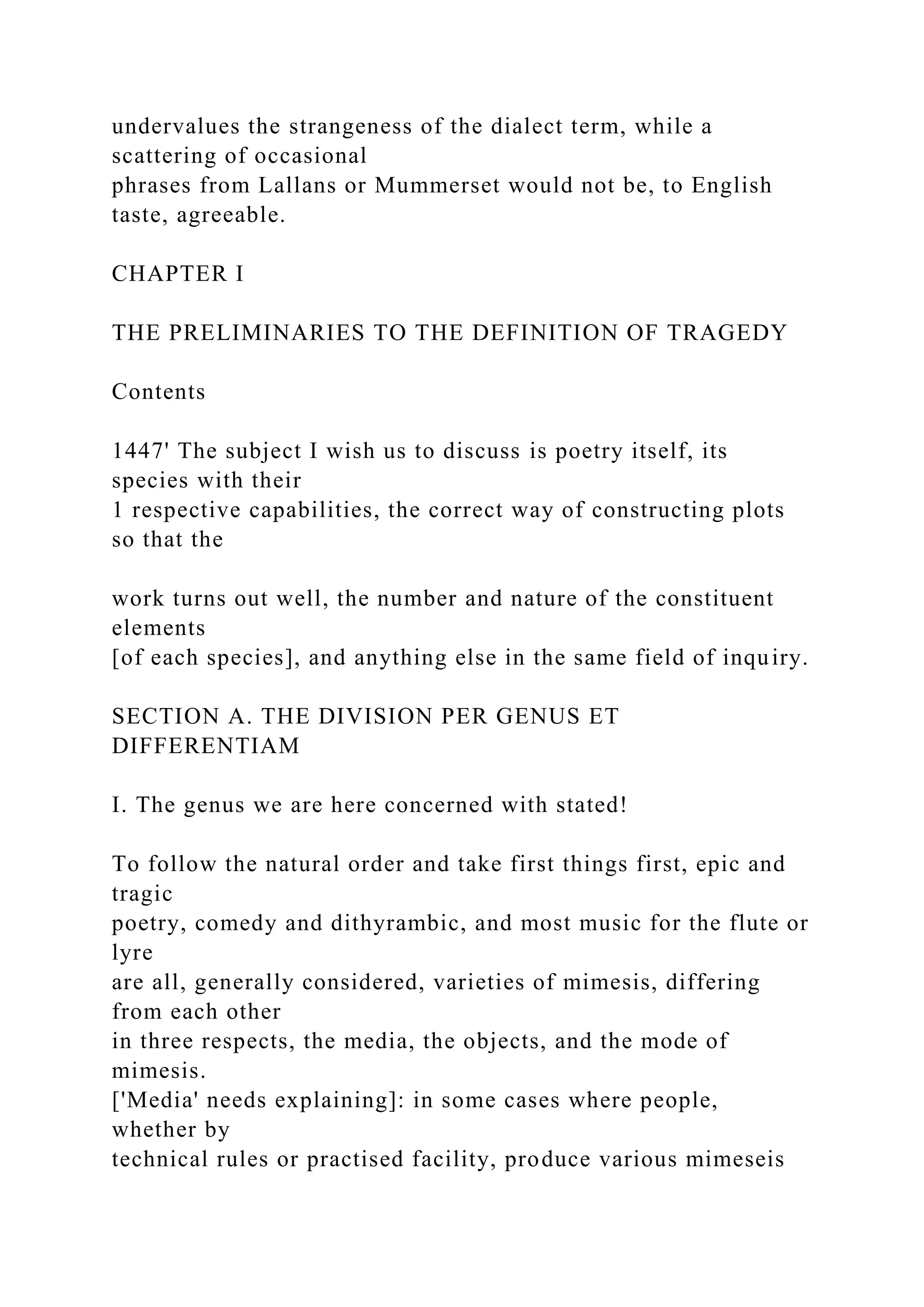 undervalues the strangeness of the dialect term, while a
scattering of occasional
phrases from Lallans or Mummerset would not be, to English
taste, agreeable.
CHAPTER I
THE PRELIMINARIES TO THE DEFINITION OF TRAGEDY
Contents
1447' The subject I wish us to discuss is poetry itself, its
species with their
1 respective capabilities, the correct way of constructing plots
so that the
work turns out well, the number and nature of the constituent
elements
[of each species], and anything else in the same field of inquiry.
SECTION A. THE DIVISION PER GENUS ET
DIFFERENTIAM
I. The genus we are here concerned with stated!
To follow the natural order and take first things first, epic and
tragic
poetry, comedy and dithyrambic, and most music for the flute or
lyre
are all, generally considered, varieties of mimesis, differing
from each other
in three respects, the media, the objects, and the mode of
mimesis.
['Media' needs explaining]: in some cases where people,
whether by
technical rules or practised facility, produce various mimeseis
 