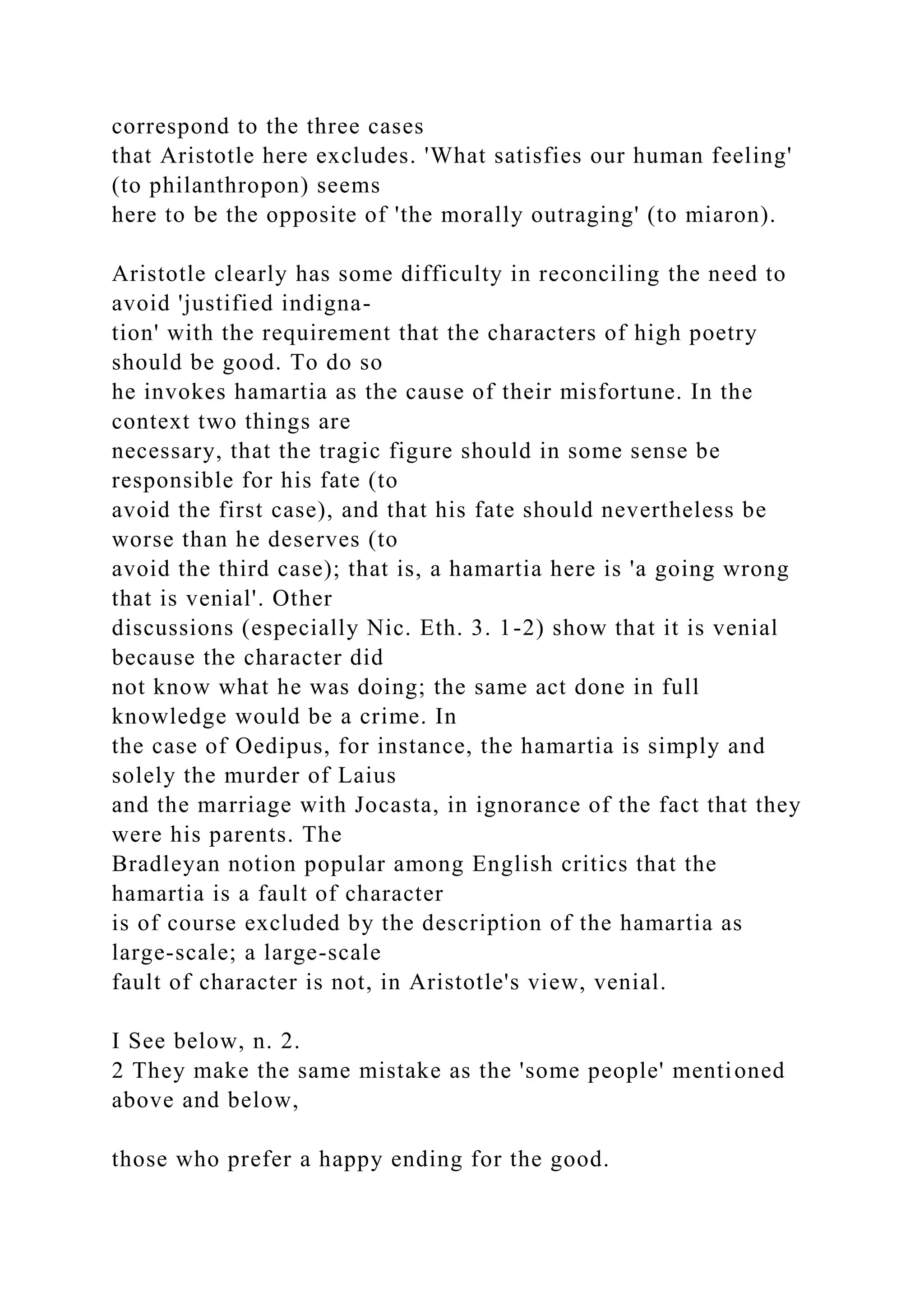correspond to the three cases
that Aristotle here excludes. 'What satisfies our human feeling'
(to philanthropon) seems
here to be the opposite of 'the morally outraging' (to miaron).
Aristotle clearly has some difficulty in reconciling the need to
avoid 'justified indigna-
tion' with the requirement that the characters of high poetry
should be good. To do so
he invokes hamartia as the cause of their misfortune. In the
context two things are
necessary, that the tragic figure should in some sense be
responsible for his fate (to
avoid the first case), and that his fate should nevertheless be
worse than he deserves (to
avoid the third case); that is, a hamartia here is 'a going wrong
that is venial'. Other
discussions (especially Nic. Eth. 3. 1-2) show that it is venial
because the character did
not know what he was doing; the same act done in full
knowledge would be a crime. In
the case of Oedipus, for instance, the hamartia is simply and
solely the murder of Laius
and the marriage with Jocasta, in ignorance of the fact that they
were his parents. The
Bradleyan notion popular among English critics that the
hamartia is a fault of character
is of course excluded by the description of the hamartia as
large-scale; a large-scale
fault of character is not, in Aristotle's view, venial.
I See below, n. 2.
2 They make the same mistake as the 'some people' mentioned
above and below,
those who prefer a happy ending for the good.
 