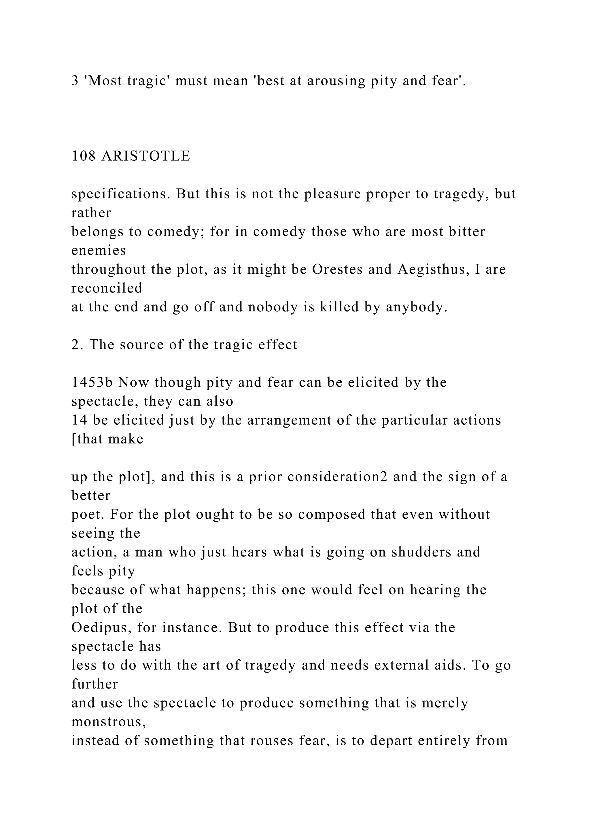 3 'Most tragic' must mean 'best at arousing pity and fear'.
108 ARISTOTLE
specifications. But this is not the pleasure proper to tragedy, but
rather
belongs to comedy; for in comedy those who are most bitter
enemies
throughout the plot, as it might be Orestes and Aegisthus, I are
reconciled
at the end and go off and nobody is killed by anybody.
2. The source of the tragic effect
1453b Now though pity and fear can be elicited by the
spectacle, they can also
14 be elicited just by the arrangement of the particular actions
[that make
up the plot], and this is a prior consideration2 and the sign of a
better
poet. For the plot ought to be so composed that even without
seeing the
action, a man who just hears what is going on shudders and
feels pity
because of what happens; this one would feel on hearing the
plot of the
Oedipus, for instance. But to produce this effect via the
spectacle has
less to do with the art of tragedy and needs external aids. To go
further
and use the spectacle to produce something that is merely
monstrous,
instead of something that rouses fear, is to depart entirely from
 