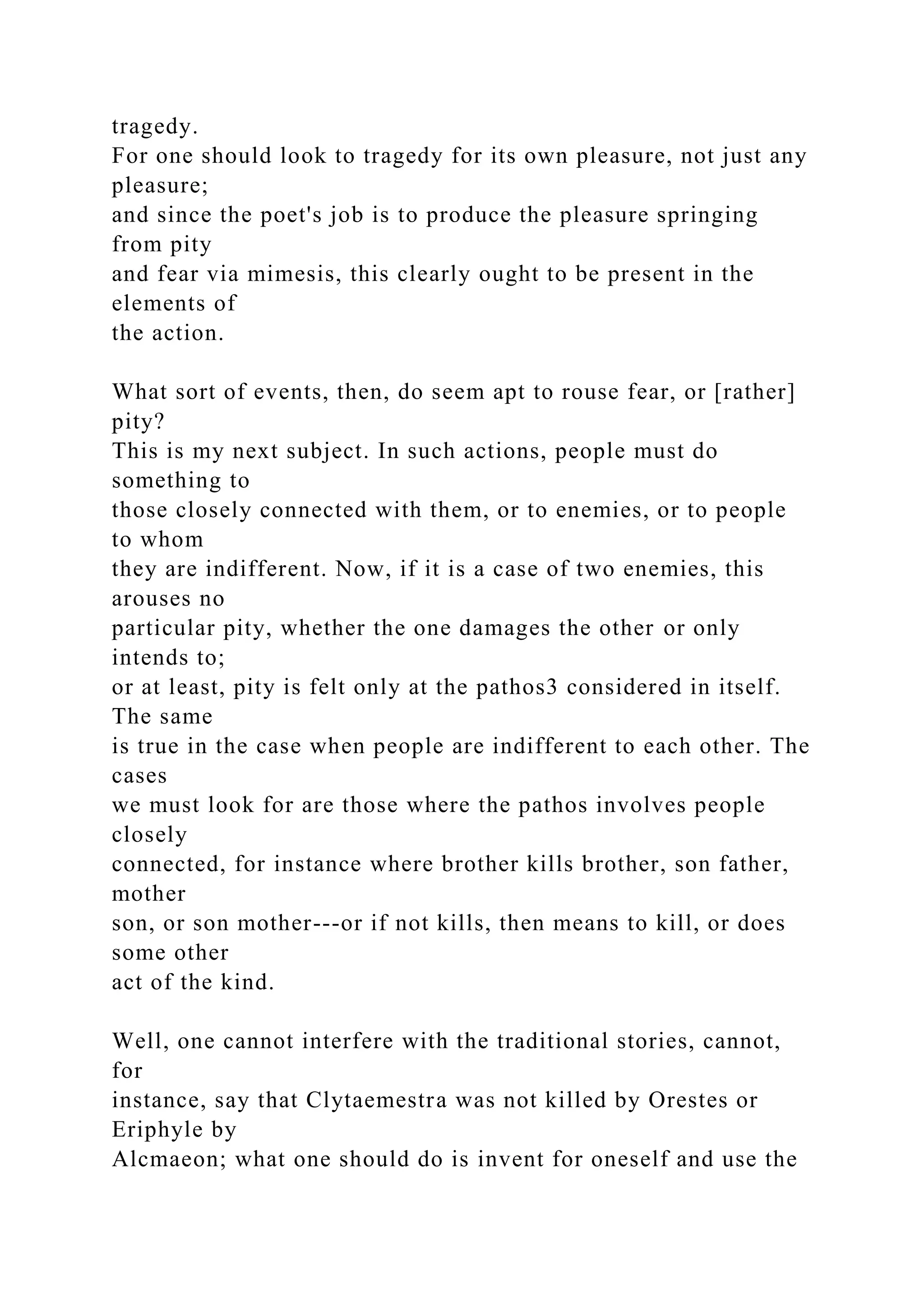 tragedy.
For one should look to tragedy for its own pleasure, not just any
pleasure;
and since the poet's job is to produce the pleasure springing
from pity
and fear via mimesis, this clearly ought to be present in the
elements of
the action.
What sort of events, then, do seem apt to rouse fear, or [rather]
pity?
This is my next subject. In such actions, people must do
something to
those closely connected with them, or to enemies, or to people
to whom
they are indifferent. Now, if it is a case of two enemies, this
arouses no
particular pity, whether the one damages the other or only
intends to;
or at least, pity is felt only at the pathos3 considered in itself.
The same
is true in the case when people are indifferent to each other. The
cases
we must look for are those where the pathos involves people
closely
connected, for instance where brother kills brother, son father,
mother
son, or son mother---or if not kills, then means to kill, or does
some other
act of the kind.
Well, one cannot interfere with the traditional stories, cannot,
for
instance, say that Clytaemestra was not killed by Orestes or
Eriphyle by
Alcmaeon; what one should do is invent for oneself and use the
 