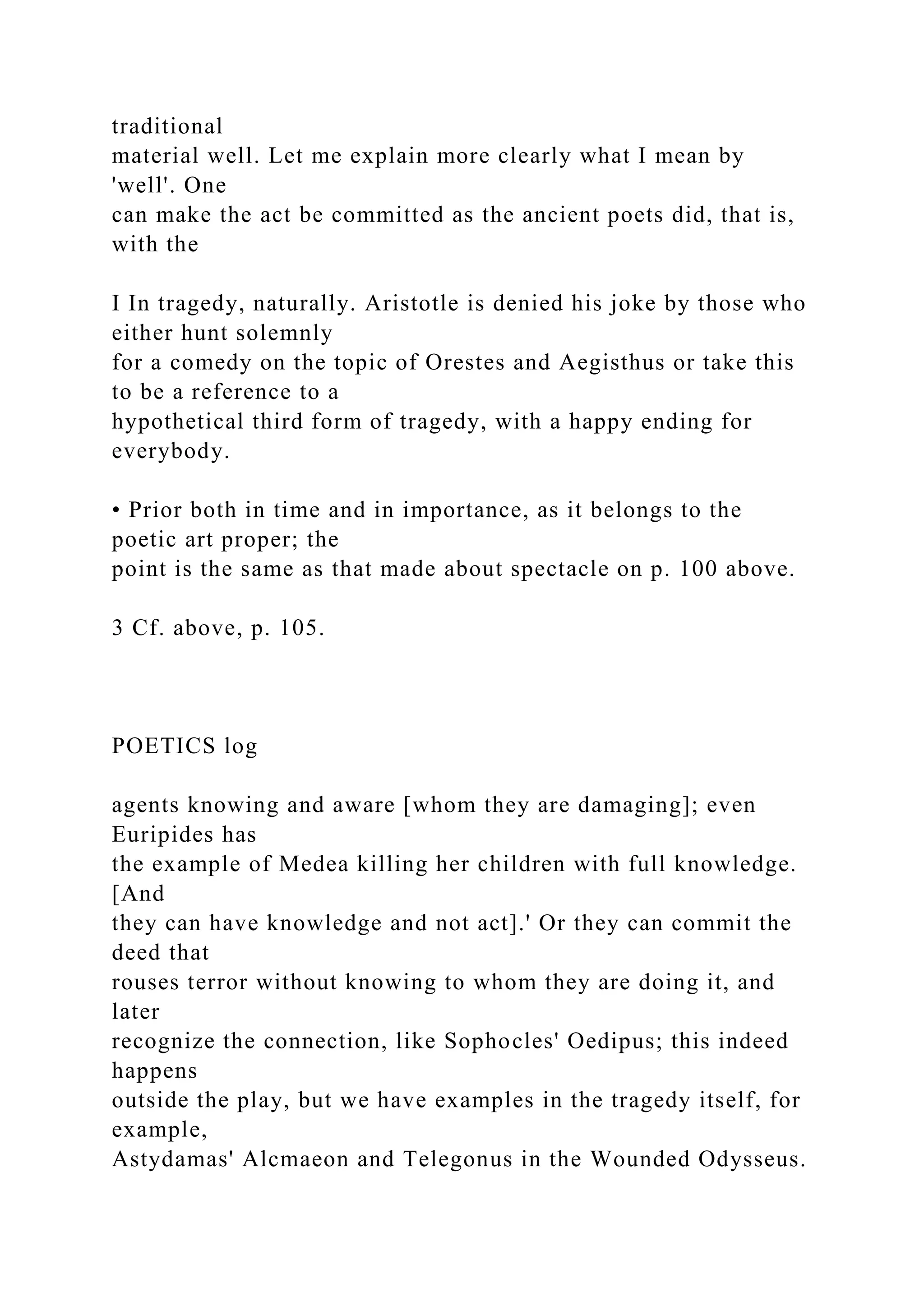 traditional
material well. Let me explain more clearly what I mean by
'well'. One
can make the act be committed as the ancient poets did, that is,
with the
I In tragedy, naturally. Aristotle is denied his joke by those who
either hunt solemnly
for a comedy on the topic of Orestes and Aegisthus or take this
to be a reference to a
hypothetical third form of tragedy, with a happy ending for
everybody.
• Prior both in time and in importance, as it belongs to the
poetic art proper; the
point is the same as that made about spectacle on p. 100 above.
3 Cf. above, p. 105.
POETICS log
agents knowing and aware [whom they are damaging]; even
Euripides has
the example of Medea killing her children with full knowledge.
[And
they can have knowledge and not act].' Or they can commit the
deed that
rouses terror without knowing to whom they are doing it, and
later
recognize the connection, like Sophocles' Oedipus; this indeed
happens
outside the play, but we have examples in the tragedy itself, for
example,
Astydamas' Alcmaeon and Telegonus in the Wounded Odysseus.
 