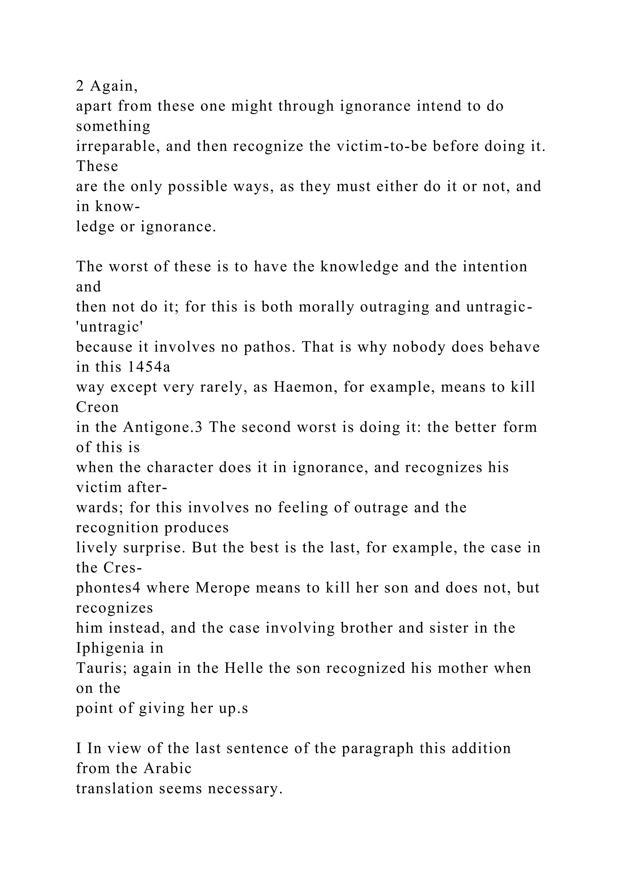 2 Again,
apart from these one might through ignorance intend to do
something
irreparable, and then recognize the victim-to-be before doing it.
These
are the only possible ways, as they must either do it or not, and
in know-
ledge or ignorance.
The worst of these is to have the knowledge and the intention
and
then not do it; for this is both morally outraging and untragic-
'untragic'
because it involves no pathos. That is why nobody does behave
in this 1454a
way except very rarely, as Haemon, for example, means to kill
Creon
in the Antigone.3 The second worst is doing it: the better form
of this is
when the character does it in ignorance, and recognizes his
victim after-
wards; for this involves no feeling of outrage and the
recognition produces
lively surprise. But the best is the last, for example, the case in
the Cres-
phontes4 where Merope means to kill her son and does not, but
recognizes
him instead, and the case involving brother and sister in the
Iphigenia in
Tauris; again in the Helle the son recognized his mother when
on the
point of giving her up.s
I In view of the last sentence of the paragraph this addition
from the Arabic
translation seems necessary.
 