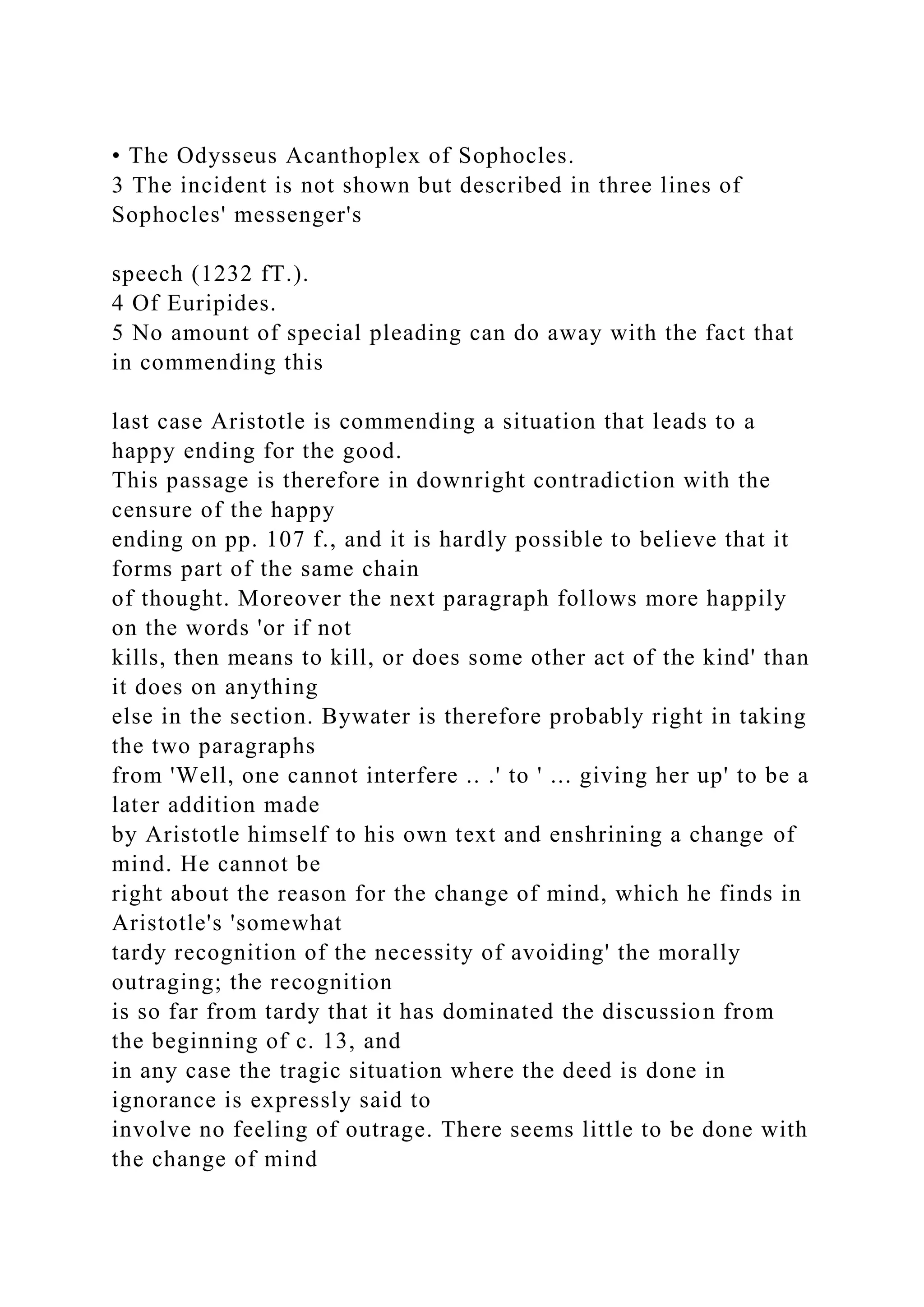 • The Odysseus Acanthoplex of Sophocles.
3 The incident is not shown but described in three lines of
Sophocles' messenger's
speech (1232 fT.).
4 Of Euripides.
5 No amount of special pleading can do away with the fact that
in commending this
last case Aristotle is commending a situation that leads to a
happy ending for the good.
This passage is therefore in downright contradiction with the
censure of the happy
ending on pp. 107 f., and it is hardly possible to believe that it
forms part of the same chain
of thought. Moreover the next paragraph follows more happily
on the words 'or if not
kills, then means to kill, or does some other act of the kind' than
it does on anything
else in the section. Bywater is therefore probably right in taking
the two paragraphs
from 'Well, one cannot interfere .. .' to ' ... giving her up' to be a
later addition made
by Aristotle himself to his own text and enshrining a change of
mind. He cannot be
right about the reason for the change of mind, which he finds in
Aristotle's 'somewhat
tardy recognition of the necessity of avoiding' the morally
outraging; the recognition
is so far from tardy that it has dominated the discussion from
the beginning of c. 13, and
in any case the tragic situation where the deed is done in
ignorance is expressly said to
involve no feeling of outrage. There seems little to be done with
the change of mind
 