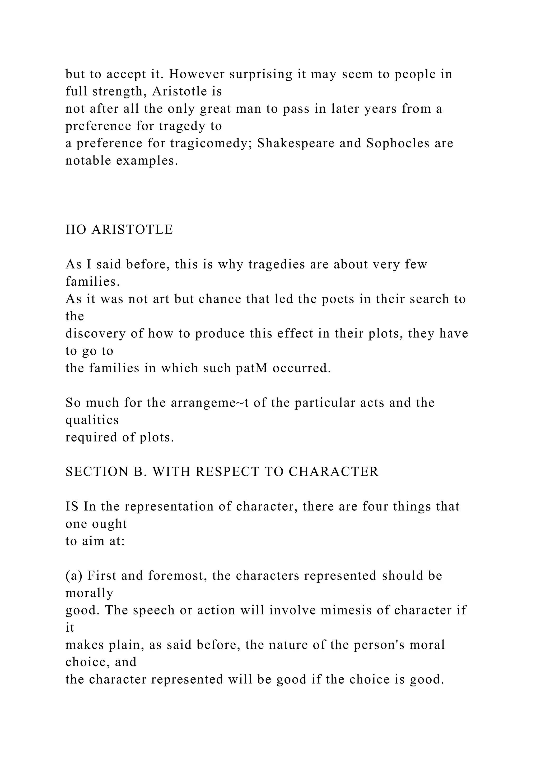 but to accept it. However surprising it may seem to people in
full strength, Aristotle is
not after all the only great man to pass in later years from a
preference for tragedy to
a preference for tragicomedy; Shakespeare and Sophocles are
notable examples.
IIO ARISTOTLE
As I said before, this is why tragedies are about very few
families.
As it was not art but chance that led the poets in their search to
the
discovery of how to produce this effect in their plots, they have
to go to
the families in which such patM occurred.
So much for the arrangeme~t of the particular acts and the
qualities
required of plots.
SECTION B. WITH RESPECT TO CHARACTER
IS In the representation of character, there are four things that
one ought
to aim at:
(a) First and foremost, the characters represented should be
morally
good. The speech or action will involve mimesis of character if
it
makes plain, as said before, the nature of the person's moral
choice, and
the character represented will be good if the choice is good.
 